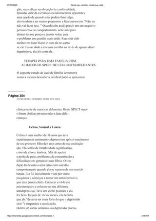07/11/2020 Mude seu cérebro, mude sua vida
https://translate.googleusercontent.com/translate_f 244/461
ção, mais eficaz na obtenção de conformidade.
Quando você dá a crianças ou adolescentes opositores
uma opção de quando eles podem fazer algo,
eles tendem a ser menos propensos a ficar presos em “Não, eu
não vai fazer isso. ” Quando eles estão presos em um negativo
pensamento ou comportamento, achei útil para
distraí-los um pouco e depois voltar para
o problema em questão mais tarde. Ken teria sido
melhor em fazer Katie ir com ele no carro
se ele tivesse dado a ela uma escolha ao invés de apenas dizer
ingerindo-a, ela iria com ele.
TERAPIA PARA UMA FAMÍLIA COM
ACHADOS DE SPECT DE CÉREBRO SEMELHANTES
O seguinte estudo de caso de família demonstra
como a mesma descoberta cerebral pode se apresentar
Página 354
334 MUDE SEU CÉREBRO, MUDE SUA VIDA
clinicamente de maneiras diferentes. Brain SPECT stud-
s foram obtidas em uma mãe e duas dela
crianças.
Celina, Samuel e Laura
Celina é uma mulher de 36 anos que teve
experimentou sentimentos depressivos após o nascimento
de seu primeiro filho dez anos antes de sua avaliação
ção. Ela sofria de irritabilidade significativa,
crises de choro, insônia, falta de apetite
e perda de peso, problemas de concentração e
dificuldade em gerenciar seus filhos. O con
dição foi levada a uma crise com suicídio
comportamento quando ela se separou de seu marido
banda. Ela foi inicialmente vista por outro
psiquiatra e começou a tomar um antidepressivo,
que teve pouco efeito. Comecei a vê-la em
psicoterapia e a colocou em um diferente
antidepressivo. Teve um efeito positivo e ela
fez bem. Depois de vários meses, ela decidiu
que ela "deveria ser mais forte do que o deprimido
sion ”e suspendeu a medicação.
Dentro de várias semanas sua depressão piorou,
 