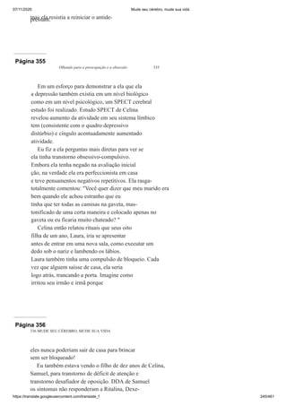 07/11/2020 Mude seu cérebro, mude sua vida
https://translate.googleusercontent.com/translate_f 245/461
mas ela resistia a reiniciar o antide-
pressant.
Página 355
Olhando para a preocupação e a obsessão 335
Em um esforço para demonstrar a ela que ela
a depressão também existia em um nível biológico
como em um nível psicológico, um SPECT cerebral
estudo foi realizado. Estudo SPECT de Celina
revelou aumento da atividade em seu sistema límbico
tem (consistente com o quadro depressivo
distúrbio) e cíngulo acentuadamente aumentado
atividade.
Eu fiz a ela perguntas mais diretas para ver se
ela tinha transtorno obsessivo-compulsivo.
Embora ela tenha negado na avaliação inicial
ção, na verdade ela era perfeccionista em casa
e teve pensamentos negativos repetitivos. Ela rasga-
totalmente comentou: "Você quer dizer que meu marido era
bem quando ele achou estranho que eu
tinha que ter todas as camisas na gaveta, mas-
tonificado de uma certa maneira e colocado apenas no
gaveta ou eu ficaria muito chateado? "
Celina então relatou rituais que seus oito
filha de um ano, Laura, iria se apresentar
antes de entrar em uma nova sala, como executar um
dedo sob o nariz e lambendo os lábios.
Laura também tinha uma compulsão de bloqueio. Cada
vez que alguem saísse de casa, ela seria
logo atrás, trancando a porta. Imagine como
irritou seu irmão e irmã porque
Página 356
336 MUDE SEU CÉREBRO, MUDE SUA VIDA
eles nunca poderiam sair de casa para brincar
sem ser bloqueado!
Eu também estava vendo o filho de dez anos de Celina,
Samuel, para transtorno de déficit de atenção e
transtorno desafiador de oposição. DDA de Samuel
os sintomas não responderam a Ritalina, Dexe-
 