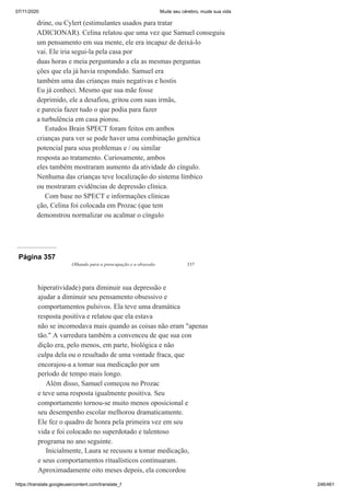07/11/2020 Mude seu cérebro, mude sua vida
https://translate.googleusercontent.com/translate_f 246/461
drine, ou Cylert (estimulantes usados para tratar
ADICIONAR). Celina relatou que uma vez que Samuel conseguiu
um pensamento em sua mente, ele era incapaz de deixá-lo
vai. Ele iria segui-la pela casa por
duas horas e meia perguntando a ela as mesmas perguntas
ções que ela já havia respondido. Samuel era
também uma das crianças mais negativas e hostis
Eu já conheci. Mesmo que sua mãe fosse
deprimido, ele a desafiou, gritou com suas irmãs,
e parecia fazer tudo o que podia para fazer
a turbulência em casa piorou.
Estudos Brain SPECT foram feitos em ambos
crianças para ver se pode haver uma combinação genética
potencial para seus problemas e / ou similar
resposta ao tratamento. Curiosamente, ambos
eles também mostraram aumento da atividade do cíngulo.
Nenhuma das crianças teve localização do sistema límbico
ou mostraram evidências de depressão clínica.
Com base no SPECT e informações clínicas
ção, Celina foi colocada em Prozac (que tem
demonstrou normalizar ou acalmar o cíngulo
Página 357
Olhando para a preocupação e a obsessão 337
hiperatividade) para diminuir sua depressão e
ajudar a diminuir seu pensamento obsessivo e
comportamentos pulsivos. Ela teve uma dramática
resposta positiva e relatou que ela estava
não se incomodava mais quando as coisas não eram "apenas
tão." A varredura também a convenceu de que sua con
dição era, pelo menos, em parte, biológica e não
culpa dela ou o resultado de uma vontade fraca, que
encorajou-a a tomar sua medicação por um
período de tempo mais longo.
Além disso, Samuel começou no Prozac
e teve uma resposta igualmente positiva. Seu
comportamento tornou-se muito menos oposicional e
seu desempenho escolar melhorou dramaticamente.
Ele fez o quadro de honra pela primeira vez em seu
vida e foi colocado no superdotado e talentoso
programa no ano seguinte.
Inicialmente, Laura se recusou a tomar medicação,
e seus comportamentos ritualísticos continuaram.
Aproximadamente oito meses depois, ela concordou
 