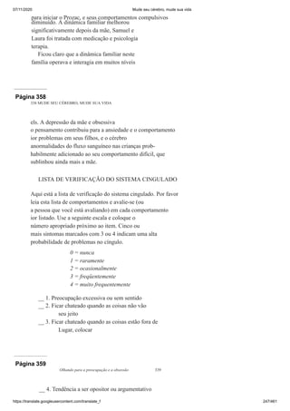 07/11/2020 Mude seu cérebro, mude sua vida
https://translate.googleusercontent.com/translate_f 247/461
para iniciar o Prozac, e seus comportamentos compulsivos
diminuído. A dinâmica familiar melhorou
significativamente depois da mãe, Samuel e
Laura foi tratada com medicação e psicologia
terapia.
Ficou claro que a dinâmica familiar neste
família operava e interagia em muitos níveis
Página 358
338 MUDE SEU CÉREBRO, MUDE SUA VIDA
els. A depressão da mãe e obsessiva
o pensamento contribuiu para a ansiedade e o comportamento
ior problemas em seus filhos, e o cérebro
anormalidades do fluxo sanguíneo nas crianças prob-
habilmente adicionado ao seu comportamento difícil, que
sublinhou ainda mais a mãe.
LISTA DE VERIFICAÇÃO DO SISTEMA CINGULADO
Aqui está a lista de verificação do sistema cingulado. Por favor
leia esta lista de comportamentos e avalie-se (ou
a pessoa que você está avaliando) em cada comportamento
ior listado. Use a seguinte escala e coloque o
número apropriado próximo ao item. Cinco ou
mais sintomas marcados com 3 ou 4 indicam uma alta
probabilidade de problemas no cíngulo.
0 = nunca
1 = raramente
2 = ocasionalmente
3 = freqüentemente
4 = muito frequentemente
__ 1. Preocupação excessiva ou sem sentido
__ 2. Ficar chateado quando as coisas não vão
seu jeito
__ 3. Ficar chateado quando as coisas estão fora de
Lugar, colocar
Página 359
Olhando para a preocupação e a obsessão 339
__ 4. Tendência a ser opositor ou argumentativo
 
