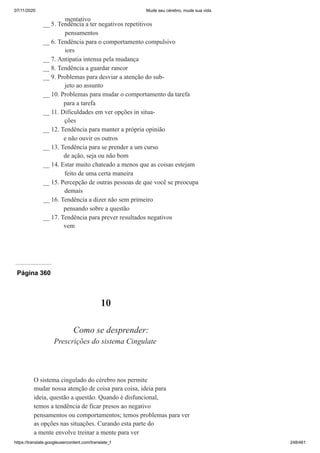 07/11/2020 Mude seu cérebro, mude sua vida
https://translate.googleusercontent.com/translate_f 248/461
mentativo
__ 5. Tendência a ter negativos repetitivos
pensamentos
__ 6. Tendência para o comportamento compulsivo
iors
__ 7. Antipatia intensa pela mudança
__ 8. Tendência a guardar rancor
__ 9. Problemas para desviar a atenção do sub-
jeto ao assunto
__ 10. Problemas para mudar o comportamento da tarefa
para a tarefa
__ 11. Dificuldades em ver opções in situa-
ções
__ 12. Tendência para manter a própria opinião
e não ouvir os outros
__ 13. Tendência para se prender a um curso
de ação, seja ou não bom
__ 14. Estar muito chateado a menos que as coisas estejam
feito de uma certa maneira
__ 15. Percepção de outras pessoas de que você se preocupa
demais
__ 16. Tendência a dizer não sem primeiro
pensando sobre a questão
__ 17. Tendência para prever resultados negativos
vem
Página 360
10
Como se desprender:
Prescrições do sistema Cingulate
O sistema cingulado do cérebro nos permite
mudar nossa atenção de coisa para coisa, ideia para
ideia, questão a questão. Quando é disfuncional,
temos a tendência de ficar presos ao negativo
pensamentos ou comportamentos; temos problemas para ver
as opções nas situações. Curando esta parte do
a mente envolve treinar a mente para ver
 