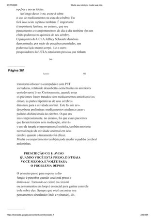 07/11/2020 Mude seu cérebro, mude sua vida
https://translate.googleusercontent.com/translate_f 249/461
340
opções e novas ideias.
Ao longo deste livro, escrevi sobre
o uso de medicamentos na cura do cérebro. Eu
fará isso neste capítulo também. É importante
é importante lembrar, no entanto, que seu
pensamentos e comportamentos do dia-a-dia também têm um
efeito poderoso na química do seu cérebro.
O psiquiatra da UCLA Jeffrey Schwartz demônio
demonstrado, por meio de pesquisas premiadas, um
poderosa lição mente-corpo. Ele e outro
pesquisadores da UCLA estudaram pessoas que tinham
Página 361
Saindo 341
transtorno obsessivo-compulsivo com PET
varreduras, relatando descobertas semelhantes às anteriores
enviado neste livro. Curiosamente, quando estes
os pacientes foram tratados com medicamentos antiobsessivos
cátion, as partes hiperativas de seus cérebros
diminuiu para a atividade normal. Este foi um rev-
descoberta preliminar: medicamentos ajudam a curar o
padrões disfuncionais do cérebro. O que era
mais impressionante, no entanto, foi que esses pacientes
que foram tratados sem medicação, através
o uso de terapia comportamental sozinha, também mostrou
normalização da atividade anormal em seus
cérebro quando o tratamento foi eficaz.
Mudar o comportamento também pode mudar o padrão cerebral
andorinhas.
PRESCRIÇÃO CG 1: AVISO
QUANDO VOCÊ ESTÁ PRESO, DISTRAIA
VOCÊ MESMO, E VOLTE PARA
O PROBLEMA DEPOIS
O primeiro passo para superar a dis-
função é perceber quando você está preso e
distraia-se. Tornando-se ciente da circular
ou pensamentos em loop é essencial para ganhar controle
trole sobre eles. Sempre que você encontrar seu
pensamentos circulando (indo e voltando), dis-
 