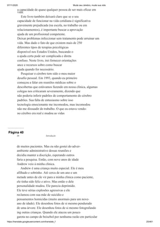 07/11/2020 Mude seu cérebro, mude sua vida
https://translate.googleusercontent.com/translate_f 25/461
a capacidade de quase qualquer pessoa de ser mais eficaz em
vida.
Este livro também deixará claro que se o seu
capacidade de funcionar na vida cotidiana é significativa
gravemente prejudicada (na escola, no trabalho ou em
relacionamentos), é importante buscar a aprovação
ajuda de um profissional competente.
Deixar problemas infeccionar sem tratamento pode arruinar um
vida. Mas dado o fato de que existem mais de 250
diferentes tipos de terapias psicológicas
disponível nos Estados Unidos, buscando o
a ajuda certa pode ser complicada e direta
confuso. Neste livro, irei fornecer orientações
ance e recursos sobre como buscar
ajuda quando for necessário.
Pesquisar o cérebro tem sido o meu maior
desafio pessoal. Em 1993, quando eu primeiro
começou a falar em reuniões médicas sobre o
descobertas que estávamos fazendo em nossa clínica, algumas
colegas nos criticaram severamente, dizendo que
não poderia inferir padrões de comportamento do cérebro
padrões. Sua falta de entusiasmo sobre isso
tecnologia emocionante me incomodou, mas incomodou
não me dissuadir do trabalho. O que eu estava vendo-
no cérebro era real e mudou as vidas
Página 40
de muitos pacientes. Mas eu não gostei do adver-
ambiente administrativo dessas reuniões e
decidiu manter a discrição, esperando outros
faria a pesquisa. Então, com nove anos de idade
Andrew veio à minha clínica.
Andrew é uma criança muito especial. Ele é meu
afilhado e sobrinho. Até cerca de um ano e um
metade antes de ele vir para a minha clínica como paciente,
ele tinha sido feliz e ativo. Mas então o dele
personalidade mudou. Ele parecia deprimido.
Ele teve sérias explosões agressivas e ele
reclamou com sua mãe de suicídio e
pensamentos homicidas (muito anormais para um nove-
ano de idade). Ele desenhou fotos de si mesmo pendurado
de uma árvore. Ele desenhou fotos de si mesmo fotografando
ing outras crianças. Quando ele atacou um pouco
garota no campo de beisebol por nenhuma razão em particular
20 Introdução
 
