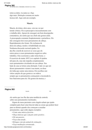 07/11/2020 Mude seu cérebro, mude sua vida
https://translate.googleusercontent.com/translate_f 250/461
Página 362
342 MUDE SEU CÉREBRO, MUDE SUA VIDA
retire-se deles. Levante-se e faça
algo mais. Distração costuma ser muito
técnica útil. Aqui está um exemplo.
Maurie
Maurie, de trinta e dois anos, veio me ver por
tensão crônica. Ele se preocupava incessantemente com
o trabalho dele. Apesar de conseguir um bom desempenho
comentários, ele sentiu que seu chefe não gostava dele.
A preocupação constante freqüentemente o perturbava. Ele
não conseguia tirar esses pensamentos da cabeça.
Repetidamente eles foram. Ele reclamou de
dores de cabeça, tensão e irritabilidade em casa.
Nenhuma discussão racional ajudou. Eu
deu-lhe a tarefa de escrever as vezes que ele
estava preso a esses pensamentos negativos sobre
trabalhos. Eles ocorreram a cada várias horas. o
O exercício de matar ANT (ver capítulo 4) ajudou
útil para ele, mas não impediu completamente
esses pensamentos circulando em sua cabeça. Seu
lição de casa se tornou uma distração. Cada vez que um
desses pensamentos vieram à sua mente, eu disse
ele tinha que cantar uma música. Ele escolheu sete
várias canções de que gostava e as rodava
sempre que os pensamentos começaram a incomodá-lo.
Isso funcionou para ele. Ele gostou da musica, e
Página 363
Saindo 343
ele sentiu que isso lhe deu uma medida de controle
sobre seus pensamentos incômodos.
Alguns de meus pacientes com cíngulo acham que ajuda-
completo para fazer uma lista de todas as coisas que podem fazer
para se distrair quando eles começam a assediar
pensamentos. aqui estão alguns exemplos:
Cante uma música favorita .
Ouça músicas que o façam sentir positivo .
Dê um passeio .
Faça uma tarefa .
Brinque com um animal de estimação .
Faça meditação estruturada .
•
•
•
•
•
•
 