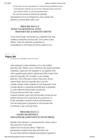 07/11/2020 Mude seu cérebro, mude sua vida
https://translate.googleusercontent.com/translate_f 251/461
Concentre-se em uma palavra e não permita nenhuma outra
pensamentos entrem em sua mente (imagine uma vassoura
que elimina todos os outros pensamentos) .
Se você ativamente se distrair da repetição
pensamentos ativos ou bloqueá-los, com o tempo eles
perderá o controle deles sobre você.
PRESCRIÇÃO CG 2:
PENSE NAS RESPOSTAS ANTES
DIZENDO NÃO AUTOMATICAMENTE
Como mencionado, muitas pessoas cinguladas têm uma
tendência automática de dizer não. Lute contra os dez-
dência. Antes de responder a perguntas ou
respondendo às solicitações de forma negativa, leve
•
Página 364
344 MUDE SEU CÉREBRO, MUDE SUA VIDA
uma respiração e pense primeiro se é ou não melhor
para dizer não. Muitas vezes é útil fazer uma análise profunda
respiração, segure por três segundos e, em seguida, tome
cinco segundos para expirar, apenas para obter tempo extra
antes de responder. Por exemplo, se seu cônjuge
pede que você venha para a cama e faça amor, dê um
respire fundo antes de responder que você está
cansado, doente, muito ocupado ou sem disposição. Usar
o tempo durante a respiração profunda para se perguntar
se você realmente deseja negar seu parceiro.
É do seu interesse dizer não e contra
continue fazendo o que você está fazendo, ou está em seu
melhor interesse em se aproximar de seu parceiro? o
O não automático arruinou muitos relacionamentos.
Tire um tempo para se perguntar se está dizendo não
é realmente o que você quer dizer.
PRESCRIÇÃO CG 3:
ESCREVER OPÇÕES E
SOLUÇÕES QUANDO VOCÊ SE SENTE PRESO
Quando você está preso a um pensamento, muitas vezes é
útil escrevê-lo. Escrevendo
ajuda a tirar isso da sua cabeça. Vendo um
pensamento no papel torna mais fácil lidar com
de uma forma racional. Quando pensamentos repetitivos
 