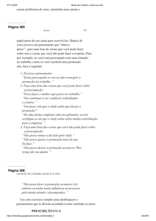 07/11/2020 Mude seu cérebro, mude sua vida
https://translate.googleusercontent.com/translate_f 252/461
causar problemas de sono, mantenha uma caneta e
Página 365
Saindo 345
papel perto de sua cama para escrevê-los. Depois de
você escreve um pensamento que “obteve
preso ”, gere uma lista de coisas que você pode fazer
sobre isso e coisas que você não pode fazer a respeito. Para
por exemplo, se você está preocupado com uma situação
no trabalho, como se você receberá uma promoção
ção, faça o seguinte:
1. Escreva o pensamento:
“Estou preocupado se vou ou não conseguir o
promoção no trabalho. ”
2. Faça uma lista das coisas que você pode fazer sobre
a preocupação:
“Posso fazer o melhor que posso no trabalho.”
“Vou continuar a ser confiável, trabalhador,
e criativo. ”
“Vou fazer com que o chefe saiba que desejo o
promoção."
“De uma forma confiante (não me gabando), eu irei
certifique-se de que o chefe saiba sobre minha contribuição
para a empresa. ”
3. Faça uma lista das coisas que você não pode fazer sobre
a preocupação:
“Não posso tomar a decisão pelo chefe.”
“Não posso querer a promoção mais do que
Eu faço."
“Não posso deixar a promoção acontecer. Wor-
rying não vai ajudar. ”
Página 366
346 MUDE SEU CÉREBRO, MUDE SUA VIDA
“Não posso fazer a promoção acontecer (al-
embora eu tenha muita influência no processo
pela minha atitude e desempenho). ”
Use este exercício simples para desbloquear o
pensamentos que te deixam acordado à noite sentindo-se tenso.
PRESCRIÇÃO CG 4:
 