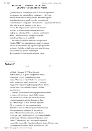 07/11/2020 Mude seu cérebro, mude sua vida
https://translate.googleusercontent.com/translate_f 253/461
PROCURE O CONSELHO DE OUTROS
QUANDO VOCÊ SE SENTE PRESO
Quando todos os seus esforços para se livrar das repetitivas
pensamentos são malsucedidos, muitas vezes é útil para
procure o conselho de outras pessoas. Encontrar alguém
para discutir as preocupações, medos ou repetitivos
comportamentos com podem ser muito úteis. Frequentemente apenas
falar sobre se sentir preso abrirá um novo
opções. Ao longo dos anos, tenho usado homens
tors para me ajudar com alguns dos problemas
Eu tive que enfrentar. Outros podem ser uma “sonora
board ", ajudando você a ver opções e ofertas
fazendo verificações de realidade.
Vários anos depois de começar a me apresentar
Estudos SPECT em meus pacientes, eu era professor
atacado ocasionalmente por alguns dos pesquisadores
no campo. Eu tinha enviado uma carta para vários de
eles, pedindo sua ajuda e colaboração.
Sem resposta. Eu estava muito animado com o
Página 367
Saindo 347
utilidade clínica de SPECT no dia-a-dia
prática clínica, e eu queria compartilhar minha
entusiasmo e novos conhecimentos com
outras. O ataque ao meu trabalho me causou um
muita ansiedade e noites sem dormir. (Lembre-se
ber, eu tenho hiperatividade do gânglio basal direito,
e tenho uma forte tendência de evitar conflitos
e confronto.)
Procurei o conselho de um amigo próximo que tinha
vi o desenvolvimento do meu trabalho e quem
havia me referido muitos pacientes que tinham
beneficiou desta tecnologia. Quando eu disse
ele sobre o ataque ao meu trabalho, ele sorriu.
Ele se perguntou por que eu esperava algo
diferente. Ele disse: "Pessoas que dizem coisas que
diferem da norma usada para se queimar no
estaca. Quanto mais controverso, mais de um
nervo que você está atingindo na empresa estabelecida
comunidade. ” Quando ele disse "O que mais você
Espero?" sugeriu uma nova maneira de interpretar
o que tinha acontecido. Eu poderia olhar de forma diferente para
o comportamento desses outros pesquisadores. (No
 