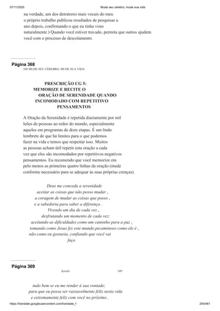 07/11/2020 Mude seu cérebro, mude sua vida
https://translate.googleusercontent.com/translate_f 254/461
na verdade, um dos detratores mais vocais do meu
o próprio trabalho publicou resultados de pesquisas a
ano depois, confirmando o que eu tinha visto
naturalmente.) Quando você estiver travado, permita que outros ajudem
você com o processo de descolamento.
Página 368
348 MUDE SEU CÉREBRO, MUDE SUA VIDA
PRESCRIÇÃO CG 5:
MEMORIZE E RECITE O
ORAÇÃO DE SERENIDADE QUANDO
INCOMODADO COM REPETITIVO
PENSAMENTOS
A Oração da Serenidade é repetida diariamente por mil
leões de pessoas ao redor do mundo, especialmente
aqueles em programas de doze etapas. É um lindo
lembrete de que há limites para o que podemos
fazer na vida e temos que respeitar isso. Muitos
as pessoas acham útil repetir esta oração a cada
vez que eles são incomodados por repetitivos negativos
pensamentos. Eu recomendo que você memorize em
pelo menos as primeiras quatro linhas da oração (mude
conforme necessário para se adequar às suas próprias crenças).
Deus me conceda a serenidade
aceitar as coisas que não posso mudar ,
a coragem de mudar as coisas que posso ,
e a sabedoria para saber a diferença .
Vivendo um dia de cada vez ,
desfrutando um momento de cada vez;
aceitando as dificuldades como um caminho para a paz ,
tomando como Jesus fez este mundo pecaminoso como ele é ,
não como eu gostaria, confiando que você vai
faço
Página 369
Saindo 349
tudo bem se eu me render à sua vontade;
para que eu possa ser razoavelmente feliz nesta vida
e extremamente feliz com você no próximo .
 