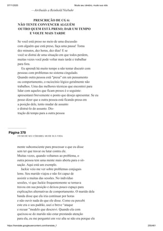 07/11/2020 Mude seu cérebro, mude sua vida
https://translate.googleusercontent.com/translate_f 255/461
—Atribuído a Reinhold Niebuhr
PRESCRIÇÃO DE CG 6:
NÃO TENTE CONVENCER ALGUÉM
OUTRO QUEM ESTÁ PRESO; DAR UM TEMPO
E VOLTE MAIS TARDE
Se você está preso no meio de uma discussão
com alguém que está preso, faça uma pausa! Toma
dez minutos, dez horas, dez dias! E se
você se distrai de uma situação em que todos perdem,
muitas vezes você pode voltar mais tarde e trabalhar
para fora.
Eu aprendi há muito tempo a não tentar discutir com
pessoas com problemas no sistema cingulado.
Quando outra pessoa está "presa" em um pensamento
ou comportamento, o raciocínio lógico geralmente não
trabalhos. Uma das melhores técnicas que encontrei para
lidar com aqueles que ficam presos é o seguinte:
apresentarei brevemente o ponto que desejo apresentar. Se eu
posso dizer que a outra pessoa está ficando presa em
a posição dele, tento mudar de assunto
e distraí-lo do assunto. Dis-
tração dá tempo para a outra pessoa
Página 370
350 MUDE SEU CÉREBRO, MUDE SUA VIDA
mente subconsciente para processar o que eu disse
sem ter que travar ou lutar contra ele.
Muitas vezes, quando voltamos ao problema, o
outra pessoa tem uma mente mais aberta para o sit-
uação. Aqui está um exemplo.
Jackie veio me ver sobre problemas conjugais
lems. Seu marido viajou e não foi capaz de
assistir a muitas das sessões. No indivíduo
sessões, vi que Jackie frequentemente se tornava
travou em sua posição e deixou pouco espaço para
explicações alternativas de comportamento. O marido dela
banda disse que ela iria continuar por horas
e não ouvir nada do que ele disse. Como eu percebi
este era o seu padrão, usei o breve “ataque
e recuar ”modelo que descrevi. Quando ela com
queixou-se do marido não estar prestando atenção
para ela, eu me perguntei em voz alta se não era porque ele
 