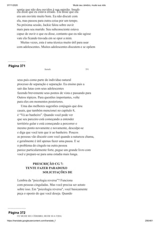 07/11/2020 Mude seu cérebro, mude sua vida
https://translate.googleusercontent.com/translate_f 256/461
sentiu que não deu ouvidos à sua opinião. Imedi-
ela disse que eu estava errado. Ela disse que ela
era um ouvinte muito bom. Eu não discuti com
ela, mas passou para outra coisa por um tempo.
Na próxima sessão, Jackie falou sobre ouvir
mais para seu marido. Seu subconsciente estava
capaz de ouvir o que eu disse, contanto que eu não agisse
vate ela ficando travada em se opor a mim.
Muitas vezes, esta é uma técnica muito útil para usar
com adolescentes. Muitos adolescentes discutem e se opõem
Página 371
Saindo 351
seus pais como parte do indivíduo natural
processo de separação e separação. Eu ensino pais a
sair das lutas com seus adolescentes
fazendo brevemente seus pontos de vista e passando para
Outros tópicos. Para questões importantes, volte
para eles em momentos posteriores.
Uma das melhores sugestões conjugais que dou
casais, que também mencionei no capítulo 8,
é “Vá ao banheiro”. Quando você pode ver
que seu parceiro está começando a entender
território gular e está começando a percorrer o
mesmo ponto novamente e novamente, desculpe-se
e diga que você tem que ir ao banheiro. Poucos
as pessoas vão discutir com você quando a natureza chama,
e geralmente é útil apenas fazer uma pausa. E se
o problema do cíngulo na outra pessoa
parece particularmente forte, pegue um grande livro com
você e prepare-se para uma estadia mais longa.
PRESCRIÇÃO CG 7:
TENTE FAZER PARADOXO
SOLICITAÇÕES DE
Lembra da “psicologia reversa”? Funciona
com pessoas cinguladas. Mas você precisa ser astuto
sobre isso. Em "psicologia reversa", você basicamente
peça o oposto do que você deseja. Quando
Página 372
352 MUDE SEU CÉREBRO, MUDE SUA VIDA
 