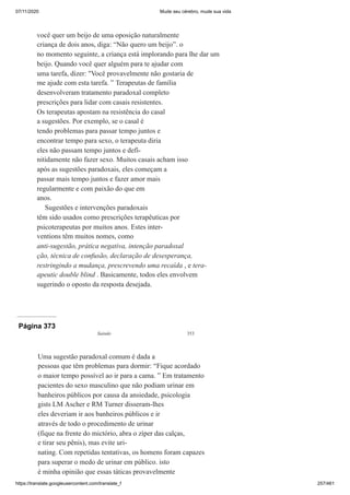 07/11/2020 Mude seu cérebro, mude sua vida
https://translate.googleusercontent.com/translate_f 257/461
você quer um beijo de uma oposição naturalmente
criança de dois anos, diga: “Não quero um beijo”. o
no momento seguinte, a criança está implorando para lhe dar um
beijo. Quando você quer alguém para te ajudar com
uma tarefa, dizer: "Você provavelmente não gostaria de
me ajude com esta tarefa. ” Terapeutas de família
desenvolveram tratamento paradoxal completo
prescrições para lidar com casais resistentes.
Os terapeutas apostam na resistência do casal
a sugestões. Por exemplo, se o casal é
tendo problemas para passar tempo juntos e
encontrar tempo para sexo, o terapeuta diria
eles não passam tempo juntos e defi-
nitidamente não fazer sexo. Muitos casais acham isso
após as sugestões paradoxais, eles começam a
passar mais tempo juntos e fazer amor mais
regularmente e com paixão do que em
anos.
Sugestões e intervenções paradoxais
têm sido usados como prescrições terapêuticas por
psicoterapeutas por muitos anos. Estes inter-
ventions têm muitos nomes, como
anti-sugestão, prática negativa, intenção paradoxal
ção, técnica de confusão, declaração de desesperança,
restringindo a mudança, prescrevendo uma recaída , e tera-
apeutic double blind . Basicamente, todos eles envolvem
sugerindo o oposto da resposta desejada.
Página 373
Saindo 353
Uma sugestão paradoxal comum é dada a
pessoas que têm problemas para dormir: “Fique acordado
o maior tempo possível ao ir para a cama. ” Em tratamento
pacientes do sexo masculino que não podiam urinar em
banheiros públicos por causa da ansiedade, psicologia
gists LM Ascher e RM Turner disseram-lhes
eles deveriam ir aos banheiros públicos e ir
através de todo o procedimento de urinar
(fique na frente do mictório, abra o zíper das calças,
e tirar seu pênis), mas evite uri-
nating. Com repetidas tentativas, os homens foram capazes
para superar o medo de urinar em público. isto
é minha opinião que essas táticas provavelmente
 