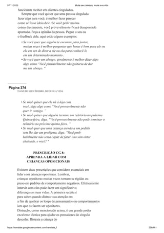 07/11/2020 Mude seu cérebro, mude sua vida
https://translate.googleusercontent.com/translate_f 258/461
funcionam melhor em clientes cingulados.
Sempre que você quiser que uma pessoa cingulada
fazer algo para você, é melhor fazer parecer
como se fosse ideia dele. Se você pedir muitos
coisas diretamente, você provavelmente ficará desapontado
apontado. Peça a opinião da pessoa. Pegue o seu ou
o feedback dela. aqui estão alguns exemplos:
Se você quer que alguém te encontre para jantar,
muitas vezes é melhor perguntar que horas é bom para ele ou
ela em vez de dizer a ele ou ela para conhecê-lo
em um determinado momento .
Se você quer um abraço, geralmente é melhor dizer algo
algo como "Você provavelmente não gostaria de dar
me um abraço. "
•
•
Página 374
354 MUDE SEU CÉREBRO, MUDE SUA VIDA
Se você quiser que ele vá à loja com
você, diga algo como "Você provavelmente não
quer ir comigo. ”
Se você quiser que alguém termine um relatório na próxima
Quinta-feira, diga: "Você provavelmente não pode terminar o
relatório na próxima quinta-feira. ”
Se você quer que uma criança atenda a um pedido
sem lhe dar um problema, diga: "Você prob-
habilmente não seria capaz de fazer isso sem obter
chateado, e você? "
PRESCRIÇÃO CG 8:
APRENDA A LIDAR COM
CRIANÇAS OPOSICIONAIS
Existem duas prescrições que considero essenciais em
lidar com crianças opositoras. Lembrar,
crianças opositoras muitas vezes tornam-se rígidas ou
preso em padrões de comportamento negativos. Efetivamente
intervir com eles pode fazer um significativo
diferença em suas vidas. A primeira receita é
para saber quando distrair sua atenção em
a fim de quebrar os loops de pensamentos ou comportamentos
iors que os fazem ser opositores.
Distração, como mencionado acima, é um grande poder
excelente técnica para ajudar os pensadores do cíngulo
descolar. Distraia a criança do
•
•
•
 