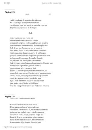 07/11/2020 Mude seu cérebro, mude sua vida
https://translate.googleusercontent.com/translate_f 259/461
Página 375
Saindo 355
padrão mudando de assunto, obtendo-o ou
ela a fazer algo físico (como tomar um
caminhar ou jogar um jogo), ou trabalhar com um
determinada prescrição de distração.
Josh
Uma receita que uso é ter o pai
ler um livro favorito quando a criança
começa a ficar preso ou bloqueado em um negativo
pensamento ou comportamento. Por exemplo, oito
Josh de um ano ficou preso por ter medo de
indo para a escola. Antes da escola ele cometeria
planície de dores de cabeça, dores de estômago e
qualquer outra coisa que ele pensou que sua mãe faria
aceitar mantê-lo em casa da escola. Quando
ela percebeu seu estratagema, ela tentaria
fazê-lo ir para a escola de qualquer maneira. Quando isso
acontecesse, o garotinho gritava, chorava,
ter acessos de raiva e ameaçar fugir
de casa. À medida que o problema aumentava, ela
trouxe Josh para me ver. Ele não estava apenas ansioso
sobre a escola, seu comportamento era tipicamente
oposição. A primeira intervenção foi para
diga a Josh em termos inequívocos que ele era
indo para a escola! Foi a lei. Foi bom
para ele. E se permitíssemos que ele ficasse em casa
Página 376
356 MUDE SEU CÉREBRO, MUDE SUA VIDA
da escola, ele ficaria com mais medo
dele e realmente ficaria "congelado por
seus medos. " Para ajudá-lo, nas manhãs quando ele
sentia que não podia ir para a escola ou estava
preocupado com a escola, sua mãe ou pai iria
distraí-lo de seus pensamentos ruins. Josh era
muito interessado em insetos. Ele tinha muitos
livros amados sobre insetos. Quando Josh
 