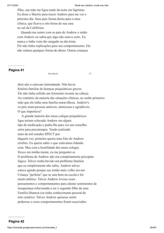 07/11/2020 Mude seu cérebro, mude sua vida
https://translate.googleusercontent.com/translate_f 26/461
filho, sua mãe me ligou tarde da noite em lágrimas.
Eu disse a Sherrie para trazer Andrew para me ver o
próximo dia. Seus pais foram direto para o meu
clínica, que ficava a oito horas de sua casa
no sul da Califórnia.
Quando me sentei com os pais de Andrew e então
com Andrew eu sabia que algo não estava certo. Eu
nunca o tinha visto tão zangado ou tão triste.
Ele não tinha explicações para seu comportamento. Ele
não relatou qualquer forma de abuso. Outras crianças
Página 41
dren não o estavam intimidando. Não havia
história familiar de doenças psiquiátricas graves.
Ele não tinha sofrido um ferimento recente na cabeça.
Ao contrário da maioria das situações clínicas, eu soube primeiro-
mão que ele tinha uma família maravilhosa. Andrew's
os pais eram pessoas amáveis, atenciosas e agradáveis.
O que importava?
A grande maioria dos meus colegas psiquiátricos
ligas teriam colocado Andrew em algum
tipo de medicação e pediu-lhe para ver um conselho
selor para psicoterapia. Tendo realizado
mais de mil estudos SPECT por
daquela vez, primeiro queria uma foto do Andrew
cérebro. Eu queria saber o que estávamos lidando
com. Mas com a hostilidade dos meus colegas
fresco em minha mente, eu me perguntei se
O problema de Andrew não era completamente psicopata
lógico. Talvez tenha havido um problema familiar
que eu simplesmente não sabia. Andrew talvez
estava agindo porque seu irmão mais velho era um
Criança “perfeita” que se saiu bem na escola e foi
muito atlético. Talvez Andrew tivesse esses
pensamentos e comportamentos para afastar sentimentos de
insegurança relacionada a ser o segundo filho de uma
Família libanesa (eu tinha conhecimento pessoal de
este cenário). Talvez Andrew quisesse sentir
poderoso e esses comportamentos foram associados
Introdução 21
Página 42
 