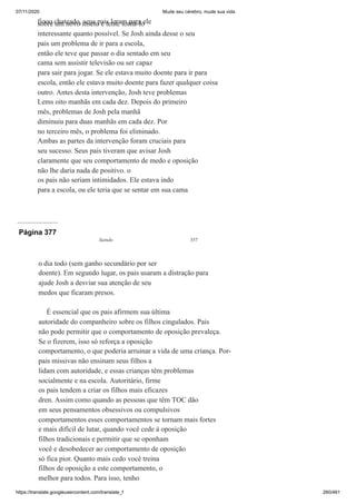 07/11/2020 Mude seu cérebro, mude sua vida
https://translate.googleusercontent.com/translate_f 260/461
ficou chateado, seus pais leram para ele
sobre um novo inseto e tente torná-lo
interessante quanto possível. Se Josh ainda desse o seu
pais um problema de ir para a escola,
então ele teve que passar o dia sentado em seu
cama sem assistir televisão ou ser capaz
para sair para jogar. Se ele estava muito doente para ir para
escola, então ele estava muito doente para fazer qualquer coisa
outro. Antes desta intervenção, Josh teve problemas
Lems oito manhãs em cada dez. Depois do primeiro
mês, problemas de Josh pela manhã
diminuiu para duas manhãs em cada dez. Por
no terceiro mês, o problema foi eliminado.
Ambas as partes da intervenção foram cruciais para
seu sucesso. Seus pais tiveram que avisar Josh
claramente que seu comportamento de medo e oposição
não lhe daria nada de positivo. o
os pais não seriam intimidados. Ele estava indo
para a escola, ou ele teria que se sentar em sua cama
Página 377
Saindo 357
o dia todo (sem ganho secundário por ser
doente). Em segundo lugar, os pais usaram a distração para
ajude Josh a desviar sua atenção de seu
medos que ficaram presos.
É essencial que os pais afirmem sua última
autoridade do companheiro sobre os filhos cingulados. Pais
não pode permitir que o comportamento de oposição prevaleça.
Se o fizerem, isso só reforça a oposição
comportamento, o que poderia arruinar a vida de uma criança. Por-
pais missivas não ensinam seus filhos a
lidam com autoridade, e essas crianças têm problemas
socialmente e na escola. Autoritário, firme
os pais tendem a criar os filhos mais eficazes
dren. Assim como quando as pessoas que têm TOC dão
em seus pensamentos obsessivos ou compulsivos
comportamentos esses comportamentos se tornam mais fortes
e mais difícil de lutar, quando você cede à oposição
filhos tradicionais e permitir que se oponham
você e desobedecer ao comportamento de oposição
só fica pior. Quanto mais cedo você treina
filhos de oposição a este comportamento, o
melhor para todos. Para isso, tenho
 