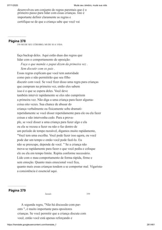 07/11/2020 Mude seu cérebro, mude sua vida
https://translate.googleusercontent.com/translate_f 261/461
desenvolveu um conjunto de regras parentais que é o
primeiro passo para lidar com essas crianças. Isto é
importante definir claramente as regras e
certifique-se de que a criança sabe que você vai
Página 378
358 MUDE SEU CÉREBRO, MUDE SUA VIDA
faça backup deles. Aqui estão duas das regras que
lidar com o comportamento de oposição:
Faça o que mamãe e papai dizem da primeira vez .
Sem discutir com os pais .
Essas regras explicam que você tem autoridade
como pais e não permitirão que seu filho
discutir com você. Se você fizer disso uma regra para crianças
que cumpram na primeira vez, então eles sabem
isso é o que se espera deles. Você deve
também intervir rapidamente se eles não cumprirem
a primeira vez. Não diga a uma criança para fazer alguma-
coisa oito vezes. Sua chance de abusar do
criança verbalmente ou fisicamente sobe dramati-
repetidamente se você disser repetidamente para ele ou ela fazer
coisas e não intervenha cedo. Para a prova-
ple, se você disser a uma criança para fazer algo e ela
ou ela se recusa a fazer ou não o faz dentro de
um período de tempo razoável, digamos muito rapidamente,
"Você tem uma escolha. Você pode fazer isso agora, ou você
pode dar um tempo e então você pode fazê-lo. Eu
não se preocupe, depende de você. ” Se a criança não
mova-se rapidamente para fazer o que você pediu e coloque
ele ou ela em tempo limite. Repita conforme necessário.
Lide com o mau comportamento de forma rápida, firme e
sem emoção. Quanto mais emocional você fica,
quanto mais essas crianças tendem a se comportar mal. Vigarista-
a consistência é essencial aqui.
Página 379
Saindo 359
A segunda regra, "Não há discussão com par-
ents ", é muito importante para opositores
crianças. Se você permitir que a criança discuta com
você, então você está apenas reforçando e
 
