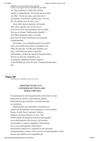 07/11/2020 Mude seu cérebro, mude sua vida
https://translate.googleusercontent.com/translate_f 262/461
fortalecer sua resistência do cíngulo.
Claro, você quer ouvir a opinião de seu filho
íon. Mas estabeleça a linha entre afirmar
opinião e argumentação. Você pode querer contar
seu filho, “Como seus pais, queremos ouvir
sua opinião, mas discutir significa que você tem
fez sua opinião mais de duas vezes. ”
Essas intervenções parentais são sempre
mais eficaz quando você os faz no con
texto de um bom relacionamento com seu filho.
Pais que se tornam "limbicamente ligados" a
seus filhos gastando tempo e ouvindo
para eles têm menos problemas com oposição
comportamento.
Em resumo, use a distração quando necessário
sário, mas também seja firme e autoritário com
filhos de oposição. Escolha suas batalhas com
eles, e não lutam por todas as questões.
Infelizmente, crianças de oposição frequentemente
têm um ou dois pais cingulados, que
só alimenta a dinâmica familiar negativa.
A flexibilidade por parte dos pais é frequentemente muito
útil.
Página 380
360 MUDE SEU CÉREBRO, MUDE SUA VIDA
PRESCRIÇÃO DE CG 9:
CONSIDERAR CINGULADO
MEDICAMENTOS
Os medicamentos são frequentemente muito úteis no setor
gular parte do cérebro, especialmente aquelas
medicamentos que modulam o neurotransmissão
ter serotonina.
Medicamentos que aumentam a serotonina no
cérebro são denominados serotoninérgicos. Esses incluem
Prozac, Zoloft, Paxil, Anafranil, Effexor,
Remeron, Serzone, Desyrel e Luvox. Sev-
Vários estudos de pesquisa mostraram que quando
esses medicamentos são eficazes, eles normais-
ize atividade no sistema cingulado. Clinicamente,
Eu vi esses medicamentos diminuírem
pensamentos repetitivos e compulsivos dos pacientes
comportamentos, acalme o foco excessivo ou preocupação e relaxe
pessoas que tendem a ser congeladas por
 