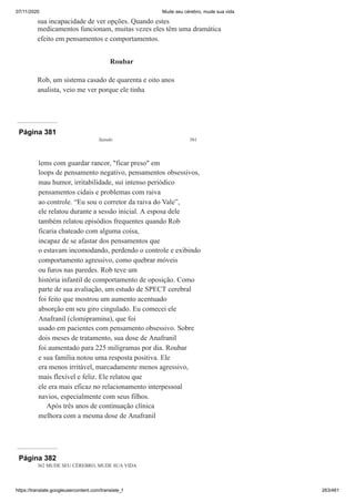 07/11/2020 Mude seu cérebro, mude sua vida
https://translate.googleusercontent.com/translate_f 263/461
sua incapacidade de ver opções. Quando estes
medicamentos funcionam, muitas vezes eles têm uma dramática
efeito em pensamentos e comportamentos.
Roubar
Rob, um sistema casado de quarenta e oito anos
analista, veio me ver porque ele tinha
Página 381
Saindo 361
lems com guardar rancor, "ficar preso" em
loops de pensamento negativo, pensamentos obsessivos,
mau humor, irritabilidade, sui intenso periódico
pensamentos cidais e problemas com raiva
ao controle. “Eu sou o corretor da raiva do Vale”,
ele relatou durante a sessão inicial. A esposa dele
também relatou episódios frequentes quando Rob
ficaria chateado com alguma coisa,
incapaz de se afastar dos pensamentos que
o estavam incomodando, perdendo o controle e exibindo
comportamento agressivo, como quebrar móveis
ou furos nas paredes. Rob teve um
história infantil de comportamento de oposição. Como
parte de sua avaliação, um estudo de SPECT cerebral
foi feito que mostrou um aumento acentuado
absorção em seu giro cingulado. Eu comecei ele
Anafranil (clomipramina), que foi
usado em pacientes com pensamento obsessivo. Sobre
dois meses de tratamento, sua dose de Anafranil
foi aumentado para 225 miligramas por dia. Roubar
e sua família notou uma resposta positiva. Ele
era menos irritável, marcadamente menos agressivo,
mais flexível e feliz. Ele relatou que
ele era mais eficaz no relacionamento interpessoal
navios, especialmente com seus filhos.
Após três anos de continuação clínica
melhora com a mesma dose de Anafranil
Página 382
362 MUDE SEU CÉREBRO, MUDE SUA VIDA
 