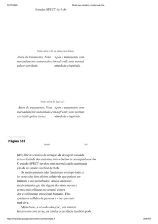07/11/2020 Mude seu cérebro, mude sua vida
https://translate.googleusercontent.com/translate_f 264/461
Estudos SPECT de Rob
Visão ativa 3-D de cima para baixo
Antes do tratamento; Nota
marcadamente aumentado cin-
gulate atividade.
Após o tratamento com
Anafranil; note normal
atividade cingulada.
Visão ativa do lado 3D
Antes do tratamento; Nota
marcadamente aumentado cin-
atividade gulate (seta).
Após o tratamento com
Anafranil; note normal
atividade cingulada .
Página 383
Saindo 363
(dois breves ensaios de redução da dosagem causada
uma retomada dos sintomas) um cérebro de acompanhamento
O estudo SPECT revelou uma normalização acentuada
ção da atividade cerebral de Rob.
Os medicamentos não funcionam o tempo todo, e
às vezes eles têm efeitos colaterais que podem ser
irritante e até perturbador. Ainda serotoner-
medicamentos gic são alguns dos mais novos e
armas mais eficazes no arsenal contra
dor e sofrimento emocional humano. Eles
ajudaram milhões de pessoas a viverem mais
mal vive.
Além disso, a erva-de-são-joão, um natural
tratamento com ervas, na minha experiência também pode
 