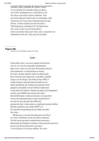 07/11/2020 Mude seu cérebro, mude sua vida
https://translate.googleusercontent.com/translate_f 265/461
ser muito útil no aumento dos níveis de serotonina e
acalmar a parte cingulada do cérebro. Santo-
A erva-de-joão foi estudada cabeça a cabeça
com vários antidepressivos e descobriu-se ser
tão eficaz com menos efeitos colaterais. Tem
tem sido usado por muitos anos na Alemanha, onde
é prescrito sete vezes mais frequentemente do que
Prozac. A dose usual de erva-de-são-joão é
300 miligramas (contendo 0,3% de hipericina)
três vezes ao dia. Eu usei Saint-John's-
mosto em minha clínica por vários anos e encontrar um
tratamento muito útil. Aqui está um exemplo.
Página 384
364 MUDE SEU CÉREBRO, MUDE SUA VIDA
Linda
Linda tinha vinte e seis anos quando ela primeiro
veio me ver. Ela foi estuprada violentamente
duas vezes, esteve em um amor fisicamente abusivo
relacionamento, e experimentou as mortes
de muitos amigos quando ainda era adolescente.
Seus sintomas eram depressão, ansiedade, trabalho
rying e uso de drogas. Sua linha de base SPECT
estudo mostrou marcada hiperatividade na cin-
gulate (problemas de mudança de atenção), basal
gânglios (ansiedade) e áreas límbicas (depressão
e descontrole do humor). Depois de quatro psicoterapeutas
sessões com EMDR (movimento dos olhos
dessensibilização e reprocessamento, um específico
técnica de tratamento para eventos traumáticos) e
um mês de erva-de-são-joão (900 mili-
gramas por dia), Linda sentiu-se significativamente melhor.
Quando repetimos seu estudo SPECT, lá
foi marcada normalização da atividade em todos
três áreas.
Mesmo que a erva-de-são-joão possa ser eficaz
tiva, não é totalmente isenta de efeitos colaterais.
Um dos meus pacientes experimentou uma grave
diminuição da freqüência cardíaca. Outro paciente que teve
piorou com Prozac descobriu que Saint-
A erva-de-joão a fez piorar também. Se vocês
 