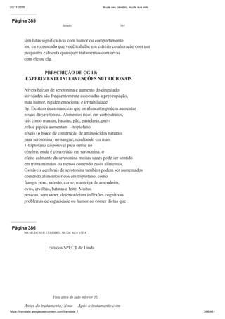07/11/2020 Mude seu cérebro, mude sua vida
https://translate.googleusercontent.com/translate_f 266/461
Página 385
Saindo 365
têm lutas significativas com humor ou comportamento
ior, eu recomendo que você trabalhe em estreita colaboração com um
psiquiatra e discuta quaisquer tratamentos com ervas
com ele ou ela.
PRESCRIÇÃO DE CG 10:
EXPERIMENTE INTERVENÇÕES NUTRICIONAIS
Níveis baixos de serotonina e aumento do cingulado
atividades são frequentemente associadas a preocupação,
mau humor, rigidez emocional e irritabilidade
ity. Existem duas maneiras que os alimentos podem aumentar
níveis de serotonina. Alimentos ricos em carboidratos,
tais como massas, batatas, pão, pastelaria, pret-
zels e pipoca aumentam 1-triptofano
níveis (o bloco de construção de aminoácidos naturais
para serotonina) no sangue, resultando em mais
1-triptofano disponível para entrar no
cérebro, onde é convertido em serotonina. o
efeito calmante da serotonina muitas vezes pode ser sentido
em trinta minutos ou menos comendo esses alimentos.
Os níveis cerebrais de serotonina também podem ser aumentados
comendo alimentos ricos em triptofano, como
frango, peru, salmão, carne, manteiga de amendoim,
ovos, ervilhas, batatas e leite. Muitos
pessoas, sem saber, desencadeiam inflexões cognitivas
problemas de capacidade ou humor ao comer dietas que
Página 386
366 MUDE SEU CÉREBRO, MUDE SUA VIDA
Estudos SPECT de Linda
Vista ativa do lado inferior 3D
Antes do tratamento; Nota Após o tratamento com
 