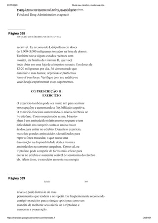 07/11/2020 Mude seu cérebro, mude sua vida
https://translate.googleusercontent.com/translate_f 268/461
o que é uma vantagem real sobre os antidepressivos.
L-triptofano foi recentemente reaprovado pelo
Food and Drug Administration e agora é
Página 388
368 MUDE SEU CÉREBRO, MUDE SUA VIDA
acessível. Eu recomendo L-triptofano em doses
de 1.000–3.000 miligramas tomados na hora de dormir.
Também houve alguns estudos recentes com
inositol, da família da vitamina B, que você
pode obter em uma loja de alimentos naturais. Em doses de
12-20 miligramas por dia, foi demonstrado que
diminuir o mau humor, depressão e problemas
lems of overfocus. Verifique com seu médico se
você deseja experimentar esses suplementos.
CG PRESCRIÇÃO 11:
EXERCÍCIO
O exercício também pode ser muito útil para acalmar
preocupações e aumentando a flexibilidade cognitiva.
O exercício funciona aumentando os níveis cerebrais de
l-triptofano. Como mencionado acima, l-trypto-
phan é um aminoácido relativamente pequeno e tem
dificuldade em competir contra o amino maior
ácidos para entrar no cérebro. Durante o exercício,
mais dos grandes aminoácidos são utilizados para
repor a força muscular, o que causa uma
diminuição na disponibilidade destes maiores
aminoácidos na corrente sanguínea. Como tal, eu
triptofano pode competir de forma mais eficaz para
entrar no cérebro e aumentar o nível de serotonina do cérebro
els. Além disso, o exercício aumenta sua energia
Página 389
Saindo 369
níveis e pode distraí-lo do mau
pensamentos que tendem a se repetir. Eu freqüentemente recomendo
corrigir exercícios para crianças opositoras como um
maneira de melhorar seus níveis de l-triptofano e
aumentar a cooperação.
 