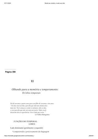 07/11/2020 Mude seu cérebro, mude sua vida
https://translate.googleusercontent.com/translate_f 269/461
Página 390
11
Olhando para a memória e temperamento:
Os lobos temporais
Pai de noventa e quatro anos para seu filho de sessenta e oito anos:
“Um dia você acorda e percebe que não tem oitenta anos
mais um. Você começa a contar os minutos, não os dias,
e você percebe que não vai estar por perto. Todos vocês
deixaram são as experiências. Isso é tudo que existe. ”
- de Velhos Rabugentos
FUNÇÕES DO TEMPORAL
LOBES
Lado dominante (geralmente o esquerdo)
compreensão e processamento da linguagem
•
 