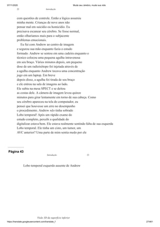 07/11/2020 Mude seu cérebro, mude sua vida
https://translate.googleusercontent.com/translate_f 27/461
com questões de controle. Então a lógica assumiu
minha mente. Crianças de nove anos não
pensar mal em suicídio ou homicídio. Eu
precisava escanear seu cérebro. Se fosse normal,
então olharíamos mais para o subjacente
problemas emocionais.
Eu fui com Andrew ao centro de imagem
e segurou sua mão enquanto fazia o estudo
formado. Andrew se sentou em uma cadeira enquanto o
técnico colocou uma pequena agulha intravenosa
em seu braço. Vários minutos depois, um pequeno
dose de um radioisótopo foi injetada através de
a agulha enquanto Andrew tocava uma concentração
jogo em um laptop. Em breve
depois disso, a agulha foi tirada de seu braço
e ele entrou na sala de imagens ao lado.
Ele subiu na mesa SPECT e se deitou
as costas dele. A câmera de imagem levou quinze
minutos para girar lentamente em torno de sua cabeça. Como
seu cérebro apareceu na tela do computador, eu
pensei que houvesse um erro no desempenho
o procedimento. Andrew não tinha sobrado
Lobo temporal! Após um rápido exame do
estudo completo, percebi a qualidade do
digitalizar estava bem. Ele estava realmente sentindo falta de sua esquerda
Lobo temporal. Ele tinha um cisto, um tumor, um
AVC anterior? Uma parte de mim sentia medo por ele
22 Introdução
Página 43
Lobo temporal esquerdo ausente de Andrew
Visão 3D da superfície inferior
Introdução 23
 