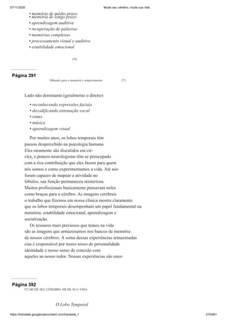 07/11/2020 Mude seu cérebro, mude sua vida
https://translate.googleusercontent.com/translate_f 270/461
370
memória de médio prazo
memória de longo prazo
aprendizagem auditiva
recuperação de palavras
memórias complexas
processamento visual e auditivo
estabilidade emocional
•
•
•
•
•
•
•
Página 391
Olhando para a memória e temperamento 371
Lado não dominante (geralmente o direito)
reconhecendo expressões faciais
decodificando entonação vocal
ritmo
música
aprendizagem visual
Por muitos anos, os lobos temporais têm
passou despercebido na psicologia humana.
Eles raramente são discutidos em cir-
cles, e poucos neurologistas têm se preocupado
com a rica contribuição que eles fazem para quem
nós somos e como experimentamos a vida. Até nós
foram capazes de mapear a atividade no
lóbulos, sua função permaneceu misteriosa.
Muitos profissionais basicamente pensavam neles
como braços para o cérebro. As imagens cerebrais
o trabalho que fizemos em nossa clínica mostra claramente
que os lobos temporais desempenham um papel fundamental na
memória, estabilidade emocional, aprendizagem e
socialização.
Os tesouros mais preciosos que temos na vida
são as imagens que armazenamos nos bancos de memória
de nossos cérebros. A soma dessas experiências armazenadas
cias é responsável por nosso senso de personalidade
identidade e nosso senso de conexão com
aqueles ao nosso redor. Nossas experiências são enor-
•
•
•
•
•
Página 392
372 MUDE SEU CÉREBRO, MUDE SUA VIDA
O Lobo Temporal
 