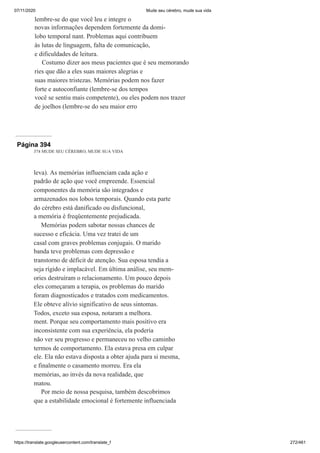 07/11/2020 Mude seu cérebro, mude sua vida
https://translate.googleusercontent.com/translate_f 272/461
lembre-se do que você leu e integre o
novas informações dependem fortemente da domi-
lobo temporal nant. Problemas aqui contribuem
às lutas de linguagem, falta de comunicação,
e dificuldades de leitura.
Costumo dizer aos meus pacientes que é seu memorando
ries que dão a eles suas maiores alegrias e
suas maiores tristezas. Memórias podem nos fazer
forte e autoconfiante (lembre-se dos tempos
você se sentiu mais competente), ou eles podem nos trazer
de joelhos (lembre-se do seu maior erro
Página 394
374 MUDE SEU CÉREBRO, MUDE SUA VIDA
leva). As memórias influenciam cada ação e
padrão de ação que você empreende. Essencial
componentes da memória são integrados e
armazenados nos lobos temporais. Quando esta parte
do cérebro está danificado ou disfuncional,
a memória é freqüentemente prejudicada.
Memórias podem sabotar nossas chances de
sucesso e eficácia. Uma vez tratei de um
casal com graves problemas conjugais. O marido
banda teve problemas com depressão e
transtorno de déficit de atenção. Sua esposa tendia a
seja rígido e implacável. Em última análise, seu mem-
ories destruíram o relacionamento. Um pouco depois
eles começaram a terapia, os problemas do marido
foram diagnosticados e tratados com medicamentos.
Ele obteve alívio significativo de seus sintomas.
Todos, exceto sua esposa, notaram a melhora.
ment. Porque seu comportamento mais positivo era
inconsistente com sua experiência, ela poderia
não ver seu progresso e permaneceu no velho caminho
termos de comportamento. Ela estava presa em culpar
ele. Ela não estava disposta a obter ajuda para si mesma,
e finalmente o casamento morreu. Era ela
memórias, ao invés da nova realidade, que
matou.
Por meio de nossa pesquisa, também descobrimos
que a estabilidade emocional é fortemente influenciada
 