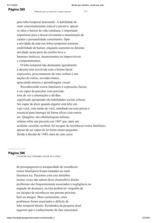 07/11/2020 Mude seu cérebro, mude sua vida
https://translate.googleusercontent.com/translate_f 273/461
Página 395
Olhando para a memória e temperamento 375
pelo lobo temporal dominante. A habilidade de
sinto consistentemente estável e positivo, apesar
os altos e baixos da vida cotidiana, é importante
importante para o desenvolvimento e manutenção de
caráter e personalidade consistentes. Opti-
a atividade da mãe nos lobos temporais aumenta
estabilidade do humor, enquanto aumenta ou diminui
atividade nesta parte do cérebro leva a
humores instáveis, inconsistentes ou imprevisíveis
e comportamentos.
O lobo temporal não dominante (geralmente
a direita) está envolvida com a leitura facial
expressões, processamento de tons verbais e em-
nações de outras, ouvindo ritmos,
apreciando música e aprendizagem visual.
Reconhecendo rostos familiares e expressões faciais
e ser capaz de perceber com precisão
tons de voz e entonações e dê-lhes
significado apropriado são habilidades sociais críticas.
Ser capaz de dizer quando alguém está feliz em
vejo você, com medo de você, entediado ou com pressa é
essencial para interagir de forma eficaz com outros
ers. Quaglino, um oftalmologista italiano,
relatou sobre um paciente em 1867 que, após um
acidente vascular cerebral, foi incapaz de reconhecer rostos familiares
apesar de ser capaz de ler letras muito pequenas.
Desde a década de 1940, mais de cem casos
Página 396
376 MUDE SEU CÉREBRO, MUDE SUA VIDA
de prosopagnosia (a incapacidade de reconhecer
rostos familiares) foram relatados na med-
literatura ica. Pacientes com este distúrbio
muitas vezes não sabem disso (hemisfério direito
problemas são frequentemente associados à negligência ou
negação de doenças), ou eles podem ter vergonha de
ser incapaz de reconhecer um parente próximo
bers ou amigos. Mais comumente, estes
problemas foram associados a déficits de
lobo temporal direito. Resultados da pesquisa atual
sugerem que o conhecimento da face emocional
 