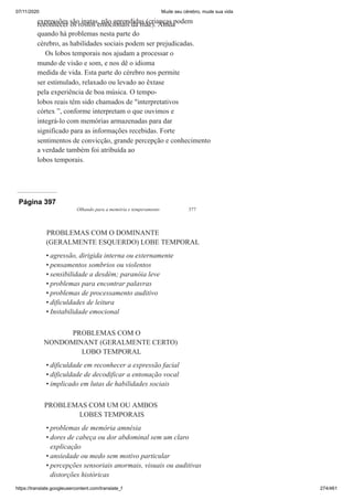 07/11/2020 Mude seu cérebro, mude sua vida
https://translate.googleusercontent.com/translate_f 274/461
expressões são inatas, não aprendidas (crianças podem
reconhecer os rostos emocionais da mãe). Ainda
quando há problemas nesta parte do
cérebro, as habilidades sociais podem ser prejudicadas.
Os lobos temporais nos ajudam a processar o
mundo de visão e som, e nos dê o idioma
medida de vida. Esta parte do cérebro nos permite
ser estimulado, relaxado ou levado ao êxtase
pela experiência de boa música. O tempo-
lobos reais têm sido chamados de "interpretativos
córtex ”, conforme interpretam o que ouvimos e
integrá-lo com memórias armazenadas para dar
significado para as informações recebidas. Forte
sentimentos de convicção, grande percepção e conhecimento
a verdade também foi atribuída ao
lobos temporais.
Página 397
Olhando para a memória e temperamento 377
PROBLEMAS COM O DOMINANTE
(GERALMENTE ESQUERDO) LOBE TEMPORAL
agressão, dirigida interna ou externamente
pensamentos sombrios ou violentos
sensibilidade a desdém; paranóia leve
problemas para encontrar palavras
problemas de processamento auditivo
dificuldades de leitura
Instabilidade emocional
PROBLEMAS COM O
NONDOMINANT (GERALMENTE CERTO)
LOBO TEMPORAL
dificuldade em reconhecer a expressão facial
dificuldade de decodificar a entonação vocal
implicado em lutas de habilidades sociais
PROBLEMAS COM UM OU AMBOS
LOBES TEMPORAIS
problemas de memória amnésia
dores de cabeça ou dor abdominal sem um claro
explicação
ansiedade ou medo sem motivo particular
percepções sensoriais anormais, visuais ou auditivas
distorções históricas
•
•
•
•
•
•
•
•
•
•
•
•
•
•
 