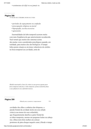 07/11/2020 Mude seu cérebro, mude sua vida
https://translate.googleusercontent.com/translate_f 275/461
sentimentos de déjà vu ou jamais vu
•
Página 398
378 MUDE SEU CÉREBRO, MUDE SUA VIDA
períodos de espaçamento ou confusão
preocupação religiosa ou moral
hipergrafia, escrita excessiva
apreensões
Anormalidades do lobo temporal ocorrem muito
com mais freqüência do que anteriormente reconhecido.
Você notará que muitos dos sintomas acima
são muitas vezes considerados psicológicos quando, em
realidade, para muitos eles são biológicos. O tempo
lobos porais situam-se em áreas vulneráveis do cérebro
na fossa temporal (ou cavidade), atrás do
•
•
•
•
Modelo mostrando a base do crânio (a seta grossa aponta para
fossa temporal onde fica o lobo temporal; pontas de flechas finas
a asa afiada do osso esfenóide menor).
Página 399
Olhando para a memória e temperamento 379
cavidades dos olhos e embaixo das têmporas. o
parede frontal da cavidade inclui um osso afiado
crista (a asa menor do osso esfenóide),
que frequentemente danifica a parte frontal do
os lobos temporais, mesmo em pequenas lesões na cabeça
ries. (Deus teria feito melhor em colocar
protetores de pára-choque naquele cume.) Desde o tempo
 