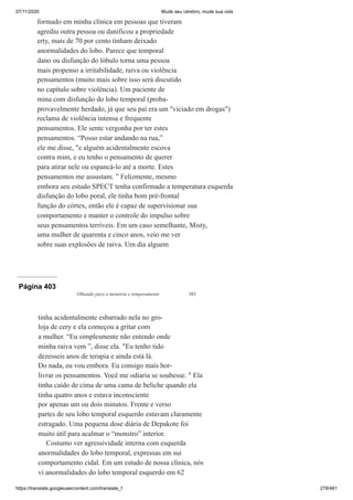 07/11/2020 Mude seu cérebro, mude sua vida
https://translate.googleusercontent.com/translate_f 278/461
formado em minha clínica em pessoas que tiveram
agrediu outra pessoa ou danificou a propriedade
erty, mais de 70 por cento tinham deixado
anormalidades do lobo. Parece que temporal
dano ou disfunção do lóbulo torna uma pessoa
mais propenso a irritabilidade, raiva ou violência
pensamentos (muito mais sobre isso será discutido
no capítulo sobre violência). Um paciente de
mina com disfunção do lobo temporal (proba-
provavelmente herdado, já que seu pai era um "viciado em drogas")
reclama de violência intensa e frequente
pensamentos. Ele sente vergonha por ter estes
pensamentos. “Posso estar andando na rua,”
ele me disse, "e alguém acidentalmente escova
contra mim, e eu tenho o pensamento de querer
para atirar nele ou espancá-lo até a morte. Estes
pensamentos me assustam. ” Felizmente, mesmo
embora seu estudo SPECT tenha confirmado a temperatura esquerda
disfunção do lobo poral, ele tinha bom pré-frontal
função do córtex, então ele é capaz de supervisionar sua
comportamento e manter o controle do impulso sobre
seus pensamentos terríveis. Em um caso semelhante, Misty,
uma mulher de quarenta e cinco anos, veio me ver
sobre suas explosões de raiva. Um dia alguem
Página 403
Olhando para a memória e temperamento 383
tinha acidentalmente esbarrado nela no gro-
loja de cery e ela começou a gritar com
a mulher. “Eu simplesmente não entendo onde
minha raiva vem ”, disse ela. "Eu tenho tido
dezesseis anos de terapia e ainda está lá.
Do nada, eu vou embora. Eu consigo mais hor-
livrar os pensamentos. Você me odiaria se soubesse. " Ela
tinha caído de cima de uma cama de beliche quando ela
tinha quatro anos e estava inconsciente
por apenas um ou dois minutos. Frente e verso
partes de seu lobo temporal esquerdo estavam claramente
estragado. Uma pequena dose diária de Depakote foi
muito útil para acalmar o “monstro” interior.
Costumo ver agressividade interna com esquerda
anormalidades do lobo temporal, expressas em sui
comportamento cidal. Em um estudo de nossa clínica, nós
vi anormalidades do lobo temporal esquerdo em 62
 