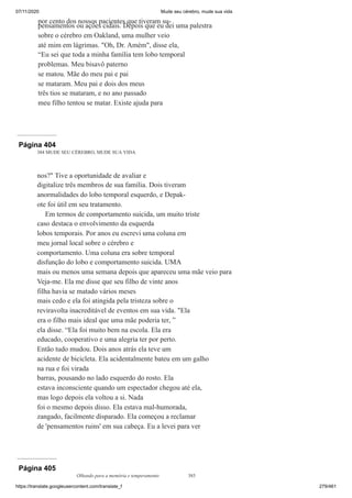07/11/2020 Mude seu cérebro, mude sua vida
https://translate.googleusercontent.com/translate_f 279/461
por cento dos nossos pacientes que tiveram su-
pensamentos ou ações cidais. Depois que eu dei uma palestra
sobre o cérebro em Oakland, uma mulher veio
até mim em lágrimas. "Oh, Dr. Amém", disse ela,
“Eu sei que toda a minha família tem lobo temporal
problemas. Meu bisavô paterno
se matou. Mãe do meu pai e pai
se mataram. Meu pai e dois dos meus
três tios se mataram, e no ano passado
meu filho tentou se matar. Existe ajuda para
Página 404
384 MUDE SEU CÉREBRO, MUDE SUA VIDA
nos?" Tive a oportunidade de avaliar e
digitalize três membros de sua família. Dois tiveram
anormalidades do lobo temporal esquerdo, e Depak-
ote foi útil em seu tratamento.
Em termos de comportamento suicida, um muito triste
caso destaca o envolvimento da esquerda
lobos temporais. Por anos eu escrevi uma coluna em
meu jornal local sobre o cérebro e
comportamento. Uma coluna era sobre temporal
disfunção do lobo e comportamento suicida. UMA
mais ou menos uma semana depois que apareceu uma mãe veio para
Veja-me. Ela me disse que seu filho de vinte anos
filha havia se matado vários meses
mais cedo e ela foi atingida pela tristeza sobre o
reviravolta inacreditável de eventos em sua vida. "Ela
era o filho mais ideal que uma mãe poderia ter, ”
ela disse. “Ela foi muito bem na escola. Ela era
educado, cooperativo e uma alegria ter por perto.
Então tudo mudou. Dois anos atrás ela teve um
acidente de bicicleta. Ela acidentalmente bateu em um galho
na rua e foi virada
barras, pousando no lado esquerdo do rosto. Ela
estava inconsciente quando um espectador chegou até ela,
mas logo depois ela voltou a si. Nada
foi o mesmo depois disso. Ela estava mal-humorada,
zangado, facilmente disparado. Ela começou a reclamar
de 'pensamentos ruins' em sua cabeça. Eu a levei para ver
Página 405
Olhando para a memória e temperamento 385
 
