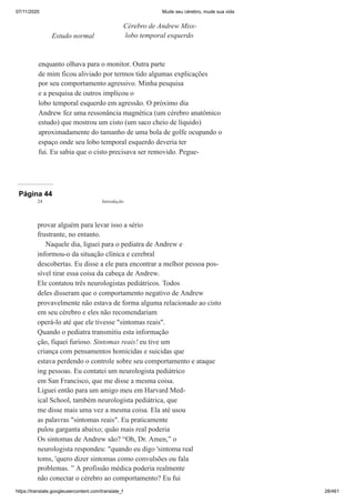 07/11/2020 Mude seu cérebro, mude sua vida
https://translate.googleusercontent.com/translate_f 28/461
enquanto olhava para o monitor. Outra parte
de mim ficou aliviado por termos tido algumas explicações
por seu comportamento agressivo. Minha pesquisa
e a pesquisa de outros implicou o
lobo temporal esquerdo em agressão. O próximo dia
Andrew fez uma ressonância magnética (um cérebro anatômico
estudo) que mostrou um cisto (um saco cheio de líquido)
aproximadamente do tamanho de uma bola de golfe ocupando o
espaço onde seu lobo temporal esquerdo deveria ter
fui. Eu sabia que o cisto precisava ser removido. Pegue-
Estudo normal
Cérebro de Andrew Miss-
lobo temporal esquerdo
Página 44
provar alguém para levar isso a sério
frustrante, no entanto.
Naquele dia, liguei para o pediatra de Andrew e
informou-o da situação clínica e cerebral
descobertas. Eu disse a ele para encontrar a melhor pessoa pos-
sível tirar essa coisa da cabeça de Andrew.
Ele contatou três neurologistas pediátricos. Todos
deles disseram que o comportamento negativo de Andrew
provavelmente não estava de forma alguma relacionado ao cisto
em seu cérebro e eles não recomendariam
operá-lo até que ele tivesse "sintomas reais".
Quando o pediatra transmitiu esta informação
ção, fiquei furioso. Sintomas reais! eu tive um
criança com pensamentos homicidas e suicidas que
estava perdendo o controle sobre seu comportamento e ataque
ing pessoas. Eu contatei um neurologista pediátrico
em San Francisco, que me disse a mesma coisa.
Liguei então para um amigo meu em Harvard Med-
ical School, também neurologista pediátrica, que
me disse mais uma vez a mesma coisa. Ela até usou
as palavras "sintomas reais". Eu praticamente
pulou garganta abaixo; quão mais real poderia
Os sintomas de Andrew são? “Oh, Dr. Amen,” o
neurologista respondeu: "quando eu digo 'sintoma real
toms, 'quero dizer sintomas como convulsões ou fala
problemas. ” A profissão médica poderia realmente
não conectar o cérebro ao comportamento? Eu fui
24 Introdução
 