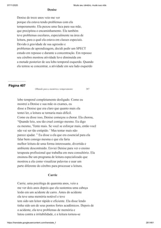07/11/2020 Mude seu cérebro, mude sua vida
https://translate.googleusercontent.com/translate_f 281/461
Denise
Denise de treze anos veio me ver
porque ela estava tendo problemas com ela
temperamento. Ela puxou uma faca para sua mãe,
que precipitou o encaminhamento. Ela também
teve problemas escolares, especialmente na área de
leitura, para a qual ela estava em classes especiais.
Devido à gravidade de sua agressão e
problemas de aprendizagem, decidi pedir um SPECT
estudo em repouso e durante a concentração. Em repouso
seu cérebro mostrou atividade leve diminuída em
a metade posterior de seu lobo temporal esquerdo. Quando
ela tentou se concentrar, a atividade em seu lado esquerdo
Página 407
Olhando para a memória e temperamento 387
lobo temporal completamente desligado. Como eu
mostrei a Denise e sua mãe os exames, eu
disse a Denise que era claro que quanto mais ela
tentei ler, a leitura se tornaria mais difícil.
Como eu disse isso, Denise começou a chorar. Ela chorou,
“Quando leio, sou tão cruel comigo mesmo. Eu digo
eu mesmo, 'Tente mais. Se você se esforçar mais, então você
não vai ser tão estúpido. ' Mas tentar mais não
parece ajudar. ” Eu disse a ela que era essencial para ela
falar bem consigo mesma e que ela faria
melhor leitura de uma forma interessante, divertida e
ambiente descontraído. Enviei Denise para ver o ensino
terapeuta profissional que trabalha em meu consultório. Ela
ensinou-lhe um programa de leitura especializado que
mostrou a ela como visualizar palavras e usar um
parte diferente do cérebro para processar a leitura.
Carrie
Carrie, uma psicóloga de quarenta anos, veio a
me ver dois anos depois que ela sustentou uma cabeça
lesão em um acidente de carro. Antes do acidente
ela teve uma memória notável e teve
tem sido um leitor rápido e eficiente. Ela disse lendo
tinha sido um de seus pontos fortes acadêmicos. Depois de
o acidente, ela teve problemas de memória e
lutou contra a irritabilidade, e a leitura tornou-se
 