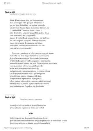 07/11/2020 Mude seu cérebro, mude sua vida
https://translate.googleusercontent.com/translate_f 282/461
Página 408
388 MUDE SEU CÉREBRO, MUDE SUA VIDA
difícil. Ela disse que tinha que ler passagens
mais e mais para reter qualquer informação e
que ela tinha dificuldade em lembrar o que ela
leia por mais do que alguns momentos. De novo, ela
O estudo SPECT mostrou danos à frente e
atrás de seu lobo temporal esquerdo (o padrão típico
visto no trauma). Eu a fiz ver meu
técnico de biofeedback para melhorar a atividade em
seu lobo temporal esquerdo. Ao longo de quatro
meses ela foi capaz de recuperar sua leitura
habilidades e melhorar sua memória e sua con
controlar seu temperamento.
Em nossa experiência, o lobo temporal esquerdo abnor-
malidades são mais frequentemente associadas com
desconforto externamente direcionado (como raiva,
irritabilidade, agressividade), enquanto o tempo certo-
anormalidades do lobo ral são mais frequentemente associadas
com desconforto interno (ansiedade e medo
ness). A dicotomia esquerda-direita foi
particularmente marcante em nossa população clínica
ção. Uma possível explicação é que a esquerda
hemisfério do cérebro está envolvido com
compreensão e expressão da linguagem, e
talvez quando o hemisfério esquerdo está disfuncional
internacional, as pessoas expressam seu desconforto
inapropriadamente. Quando o não dominante
Página 409
Olhando para a memória e temperamento 389
hemisfério está envolvido, o desconforto é mais
provavelmente expressa de forma não verbal.
Mike
Lobo temporal não dominante (geralmente direito)
problemas mais frequentemente envolvem problemas de habilidades sociais
lems, especialmente na área de reconhecimento facial
 