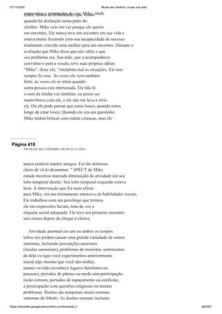 07/11/2020 Mude seu cérebro, mude sua vida
https://translate.googleusercontent.com/translate_f 283/461
expressões e entonações de voz. Mike, idade
trinta, ilustra as dificuldades que vimos
quando há disfunção nesta parte do
cérebro. Mike veio me ver porque ele queria
um encontro. Ele nunca teve um encontro em sua vida e
estava muito frustrado com sua incapacidade de sucesso
totalmente convide uma mulher para um encontro. Durante o
avaliação que Mike disse que não sabia o que
seu problema era. Sua mãe, que a acompanhava
convidou-o para a sessão, teve suas próprias idéias.
“Mike”, disse ela, “interpreta mal as situações. Ele tem
sempre fiz isso. Às vezes ele vem também
forte, às vezes ele se retrai quando
outra pessoa está interessada. Ele não lê
o som da minha voz também. eu posso ser
muito bravo com ele, e ele não me leva a sério
sly. Ou ele pode pensar que estou louco, quando estou
longe de estar louco. Quando ele era um garotinho
Mike tentou brincar com outras crianças, mas ele
Página 410
390 MUDE SEU CÉREBRO, MUDE SUA VIDA
nunca poderia manter amigos. Foi tão doloroso
cheio de vê-lo desanimar. ” SPECT de Mike
estudo mostrou marcada diminuição da atividade em seu
lobo temporal direito. Seu lobo temporal esquerdo estava
bem. A intervenção que foi mais eficaz
para Mike, era um treinamento intensivo de habilidades sociais.
Ele trabalhou com um psicólogo que treinou
ele em expressões faciais, tons de voz e
etiqueta social adequada. Ele teve seu primeiro encontro
seis meses depois de chegar à clínica.
Atividade anormal em um ou ambos os tempos
lobos rais podem causar uma grande variedade de outros
sintomas, incluindo percepções anormais
(ilusões sensoriais), problemas de memória, sentimentos
de déjà vu (que você experimentou anteriormente
enced algo mesmo que você não tenha),
jamais vu (não reconhece lugares familiares ou
pessoas), períodos de pânico ou medo sem participação
razão comum, períodos de espaçamento ou confusão,
e preocupação com questões religiosas ou morais
problemas. Ilusões são temporais muito comuns
sintomas do lóbulo. As ilusões comuns incluem:
 