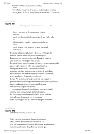 07/11/2020 Mude seu cérebro, mude sua vida
https://translate.googleusercontent.com/translate_f 284/461
vendo sombras ou insetos no canto do
olhos
ver objetos mudarem de tamanho ou forma (um paciente
veria postes de luz se transformarem em animais e correrem
•
•
Página 411
Olhando para a memória e temperamento 391
longe; outro veria figuras em uma pintura
mover)
ouvir abelhas zumbindo ou estática de um rádio, não
há
cheirar odores ou obter sabores estranhos no
boca
sentir insetos rastejando na pele ou outra pele
sensações
Dores de cabeça inexplicáveis e dores de estômago são
também comum na disfunção do lobo temporal.
Recentemente, o anticonvulsivante Depakote recebeu
uma indicação clínica para enxaquecas.
Freqüentemente, quando as dores de cabeça ou de estômago são
devido a problemas do lobo temporal, anticonvul-
sants parecem ser úteis. Muitos dos pacientes
que experimentam sentimentos repentinos de ansiedade,
nervosismo ou pânico tornam-se associações secundárias
ações ao pânico e desenvolver medos ou
fobias. Por exemplo, se você estiver em um parque, o
primeira vez que você experimenta uma sensação de pânico ou
pavor, você pode desenvolver ansiedade a cada
vez que você vai para um parque.
A preocupação moral ou religiosa é uma preocupação
sintoma mon com disfunção do lobo temporal.
Eu tenho um garotinho na minha prática que, na idade
seis, adoeceu fisicamente por se preocupar
sobre todas as pessoas que estavam indo para o inferno.
•
•
•
Página 412
392 MUDE SEU CÉREBRO, MUDE SUA VIDA
Outro paciente passou sete dias por semana em
igreja, orando pelas almas de sua família. Ele
veio me ver por causa de seus problemas de temperamento
lems, frequentemente dirigido a sua família, que
 