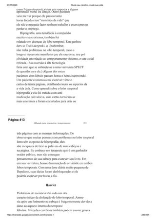 07/11/2020 Mude seu cérebro, mude sua vida
https://translate.googleusercontent.com/translate_f 285/461
eram frequentemente vistos em resposta a alguns
apreensão moral ou ultraje. Outro paciente
veio me ver porque ele passou tanto
horas focadas nos “mistérios da vida” que
ele não conseguia fazer nenhum trabalho e estava prestes
perder o emprego.
Hipergrafia, uma tendência à compulsão
escrita siva e extensa, também foi
relatado em doenças do lobo temporal. Um ganhou-
ders se Ted Kaczynski, o Unabomber,
não tinha problemas no lobo temporal, dado o
longo e incoerente manifesto que ele escreveu, seu pró
clividade em relação ao comportamento violento, e seu social
retirada. (Sua aversão à alta tecnologia
faria com que se submetesse a uma varredura SPECT
da questão para ele.) Alguns dos meus
pacientes com lóbulo passam horas e horas escrevendo.
Um paciente costumava me escrever vinte e
cartas de trinta páginas, detalhando todos os aspectos da
a vida dela. Como aprendi sobre o lobo temporal
hipergrafia e ela foi tratada com anti-
medicação convulsiva, suas cartas tornaram-se
mais coerentes e foram encurtados para dois ou
Página 413
Olhando para a memória e temperamento 393
três páginas com as mesmas informações. Do
observe que muitas pessoas com problemas no lobo temporal
lems têm o oposto de hipergrafia; eles
são incapazes de tirar as palavras de suas cabeças e
na página. Eu conheço um terapeuta que é um ganhador
orador público, mas não consegue
pensamentos de sua cabeça para escrever seu livro. Em
em sua varredura, houve diminuição da atividade em ambos
lobos temporais. Com uma dose diária muito pequena de
Depakote, suas ideias foram desbloqueadas e ele
poderia escrever por horas a fio.
Harriet
Problemas de memória têm sido um dos
características da disfunção do lobo temporal. Amne-
sia após um ferimento na cabeça é frequentemente devido a
dano ao aspecto interno do temporal
lóbulos. Infecções cerebrais também podem causar graves
 