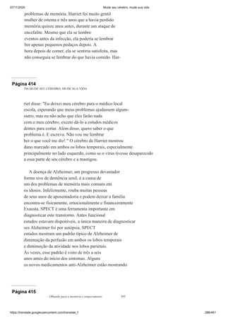 07/11/2020 Mude seu cérebro, mude sua vida
https://translate.googleusercontent.com/translate_f 286/461
problemas de memória. Harriet foi muito gentil
mulher de oitenta e três anos que a havia perdido
memória quinze anos antes, durante um ataque de
encefalite. Mesmo que ela se lembre
eventos antes da infecção, ela poderia se lembrar
ber apenas pequenos pedaços depois. A
hora depois de comer, ela se sentiria satisfeita, mas
não conseguia se lembrar do que havia comido. Har-
Página 414
394 MUDE SEU CÉREBRO, MUDE SUA VIDA
riet disse: "Eu deixei meu cérebro para o médico local
escola, esperando que meus problemas ajudassem algum-
outro, mas eu não acho que eles farão nada
com o meu cérebro, exceto dá-lo a estudos médicos
dentes para cortar. Além disso, quero saber o que
problema é. E escreva. Não vou me lembrar
ber o que você me diz! " O cérebro de Harriet mostrou
dano marcado em ambos os lobos temporais, especialmente
principalmente no lado esquerdo, como se o vírus tivesse desaparecido
a essa parte de seu cérebro e a mastigou.
A doença de Alzheimer, um progresso devastador
forma sive de demência senil, é a causa de
um dos problemas de memória mais comuns em
os idosos. Infelizmente, rouba muitas pessoas
de seus anos de aposentadoria e podem deixar a família
encontra-se fisicamente, emocionalmente e financeiramente
Exausta. SPECT é uma ferramenta importante em
diagnosticar este transtorno. Antes funcional
estudos estavam disponíveis, a única maneira de diagnosticar
ses Alzheimer foi por autópsia. SPECT
estudos mostram um padrão típico de Alzheimer de
diminuição da perfusão em ambos os lobos temporais
e diminuição da atividade nos lobos parietais.
Às vezes, esse padrão é visto de três a seis
anos antes do início dos sintomas. Alguns
os novos medicamentos anti-Alzheimer estão mostrando
Página 415
Olhando para a memória e temperamento 395
 