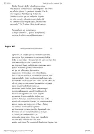 07/11/2020 Mude seu cérebro, mude sua vida
https://translate.googleusercontent.com/translate_f 288/461
Fiodor Dostoievski foi relatado como tendo
teve crises de "convulsões do lobo temporal". Ele sentiu
sua aflição foi uma "experiência sagrada". Um de
seus biógrafos, René Fueloep-Miller, cita
Dostoievski disse que sua epilepsia “desperta
em mim emoções até então insuspeitadas, dá
me sentimentos de magnificência, abundância e
eternidade." Em O Idiota , Dostoievski escreve:
Sempre havia um instante antes
o ataque epiléptico ... quando de repente no
no meio da tristeza, escuridão espiritual e
Página 417
Olhando para a memória e temperamento 397
opressão, seu cérebro pareceu momentaneamente
para pegar fogo, e com uma pressa extraordinária,
todas as suas forças vitais estavam em seus dez mais altos
sion. O sentido da vida, a consciência
de si mesmo, foram multiplicados quase dez vezes
nesses momentos que não duraram mais
do que um relâmpago. Sua mente e
seu coração foi inundado com extraordinária
luz; todo o seu mal-estar, todas as suas dúvidas, tudo
suas ansiedades foram imediatamente aliviadas; eles
foram todos resolvidos em uma calma elevada, cheia de
alegria e esperança serenas e harmoniosas, cheias de
razão e significado final. Mas estes
momentos, esses flashes, foram apenas um pré
monitoração daquele segundo final (nunca foi
mais de um segundo) com o qual o ajuste
começasse. Esse segundo foi, é claro, un-
durável. Pensando naquele momento mais tarde,
quando ele estava bem de novo, ele costumava dizer
para si mesmo que todos esses brilhos e flashes
de sensação e consciência supremas
de si mesmo e, portanto, também do mais elevado
forma de ser, não eram nada além de doenças,
a violação do estado normal; e se
então, não era de todo a forma mais elevada de
ser, mas pelo contrário deve ser reck-
oned o mais baixo. No entanto, ele finalmente chegou a um
 
