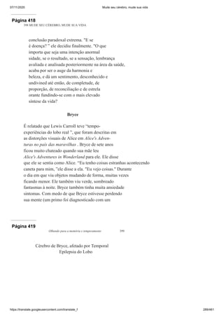 07/11/2020 Mude seu cérebro, mude sua vida
https://translate.googleusercontent.com/translate_f 289/461
Página 418
398 MUDE SEU CÉREBRO, MUDE SUA VIDA
conclusão paradoxal extrema. "E se
é doença? ” ele decidiu finalmente. "O que
importa que seja uma intenção anormal
sidade, se o resultado, se a sensação, lembrança
avaliada e analisada posteriormente na área da saúde,
acaba por ser o auge da harmonia e
beleza, e dá um sentimento, desconhecido e
undivined até então, de completude, de
proporção, de reconciliação e de estrela
orante fundindo-se com o mais elevado
síntese da vida?
Bryce
É relatado que Lewis Carroll teve “tempo-
experiências do lobo real ”, que foram descritas em
as distorções visuais de Alice em Alice's Adven-
turas no país das maravilhas . Bryce de sete anos
ficou muito chateado quando sua mãe leu
Alice's Adventures in Wonderland para ele. Ele disse
que ele se sentia como Alice. “Eu tenho coisas estranhas acontecendo
caneta para mim, ”ele disse a ela. "Eu vejo coisas." Durante
o dia em que viu objetos mudando de forma, muitas vezes
ficando menor. Ele também viu verde, sombreado
fantasmas à noite. Bryce também tinha muita ansiedade
sintomas. Com medo de que Bryce estivesse perdendo
sua mente (um primo foi diagnosticado com um
Página 419
Olhando para a memória e temperamento 399
Cérebro de Bryce, afetado por Temporal
Epilepsia do Lobo
 