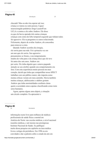 07/11/2020 Mude seu cérebro, mude sua vida
https://translate.googleusercontent.com/translate_f 29/461
Página 45
chocado! Mas eu não iria esperar até isso
criança se matou ou outra pessoa. Liguei
neurocirurgião pediátrico Jorge Lazareff em
UCLA e contou a ele sobre Andrew. Ele disse
eu que ele havia operado três outras crianças
crianças com cistos do lobo temporal esquerdo que tinham todos
foi agressivo. Ele se perguntou se estava relacionado.
Felizmente, depois de avaliar Andrew, ele concordou
para remover o cisto.
Quando Andrew acordou da cirurgia,
ele sorriu para sua mãe. Foi a primeira vez em
um ano que ele sorriu. Seu agressivo
pensamentos se foram, e seu temperamento
mudou de volta para o da criança doce que ele teve
foi antes dos sete anos. Andrew era
por sorte. Ele tinha alguém que o amava pagando
atenção ao seu cérebro quando seu comportamento era
fora. Com esta experiência muito pessoal em meu
coração, decidi que tinha que compartilhar nosso SPECT
trabalhar com um público maior, não importa como
muitas críticas vieram em meu caminho. Havia também
muitas crianças, adolescentes e adultos gostam
Andrew que tinha anormalidades cerebrais claras
quem a sociedade estava apenas classificando como ruim
seres humanos.
Agora, apenas alguns anos depois, a situação
um círculo completo. Eu apresentei o
Introdução 25
Página 46
informações neste livro para milhares de médicos
profissionais de saúde física e mental em
América do Norte: nas escolas médicas, a nível nacional
reuniões médicas, e até mesmo nas prestigiosas
Instituto Nacional de Saúde. Eu publiquei
muito dessa pesquisa em capítulos na área médica
livros e artigos de periódicos. Em 1996 eu era
convidado a dar a palestra sobre o estado da arte em
26 Introdução
 