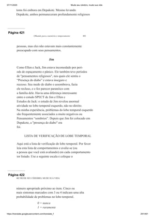 07/11/2020 Mude seu cérebro, mude sua vida
https://translate.googleusercontent.com/translate_f 291/461
toms foi embora em Depakote. Mesmo levando
Depakote, ambos permaneceram profundamente religiosos
Página 421
Olhando para a memória e temperamento 401
pessoas, mas eles não estavam mais constantemente
preocupado com seus pensamentos.
Jim
Como Ellen e Jack, Jim estava incomodado por peri-
ods de espaçamento e pânico. Ele também teve períodos
de "pensamentos religiosos", nos quais ele sentiu o
“Presença do diabo” e estava inseguro e
receoso. Seu medo do diabo o assombrava, fazia
ele recluso, e o fez parecer paranóico com
a família dele. Havia uma diferença interessante
entre o estudo SPECT de Jim e Ellen e
Estudos de Jack: o estudo de Jim revelou anormal
atividade no lobo temporal esquerdo, não no direito.
Na minha experiência, problemas do lobo temporal esquerdo
são frequentemente associados a muito negativos ou
Pensamentos “sombrios”. Depois que Jim foi colocado em
Depakote, a "presença do diabo" era
foi.
LISTA DE VERIFICAÇÃO DE LOBE TEMPORAL
Aqui está a lista de verificação do lobo temporal. Por favor
leia esta lista de comportamentos e avalie-se (ou
a pessoa que você está avaliando) em cada comportamento
ior listado. Use a seguinte escala e coloque o
Página 422
402 MUDE SEU CÉREBRO, MUDE SUA VIDA
número apropriado próximo ao item. Cinco ou
mais sintomas marcados com 3 ou 4 indicam uma alta
probabilidade de problemas no lobo temporal.
0 = nunca
1 = raramente
 