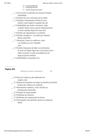 07/11/2020 Mude seu cérebro, mude sua vida
https://translate.googleusercontent.com/translate_f 292/461
2 = ocasionalmente
3 = freqüentemente
4 = muito frequentemente
__ 1. Fusível curto ou períodos de extrema irritação
ritabilidade
__ 2. Períodos de raiva com pouca provocação
__ 3. Freqüente interpretação errônea de com-
mentos como negativos quando não são
__ 4. Irritabilidade que tende a aumentar, então
explode, depois recua; pessoa frequentemente
se sente cansado depois de uma raiva
__ 5. Períodos de espaçamento ou confusão
__ 6. Períodos de pânico e / ou medo por nenhum
Razão específica
__ 7. Alterações visuais ou auditivas, como
ver sombras ou ouvir abafado
sons
__ 8. Períodos frequentes de déjà vu (sentimentos
de estar em algum lugar que você nunca esteve
sido) ou jamais vu (não recordando um fa-
lugar ou pessoa militar)
__ 9. Sensibilidade ou paranóia leve
Página 423
Olhando para a memória e temperamento 403
__ 10. Dores de cabeça ou dor abdominal de
origem certa
__ 11. História de ferimento na cabeça ou história de família
história de violência ou explosão
__ 12. Pensamentos sombrios, como suicídio ou
pensamentos homicidas
__ 13. Períodos de esquecimento
__ 14. Problemas de memória
__ 15. Problemas de compreensão de leitura
__ 16. Preocupação com questões morais ou religiosas
Ideias
 