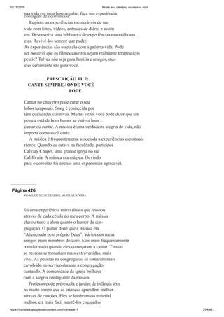 07/11/2020 Mude seu cérebro, mude sua vida
https://translate.googleusercontent.com/translate_f 294/461
sua vida em uma base regular; faça sua experiência
contagem de ocorrências.
Registre as experiências memoráveis de seu
vida com fotos, vídeos, entradas de diário e assim
em. Desenvolva uma biblioteca de experiências maravilhosas
cias. Revivê-los sempre que puder.
As experiências são o seu elo com a própria vida. Pode
ser possível que os filmes caseiros sejam realmente terapêuticos
peutic? Talvez não seja para família e amigos, mas
eles certamente são para você.
PRESCRIÇÃO TL 2:
CANTE SEMPRE / ONDE VOCÊ
PODE
Cantar no chuveiro pode curar o seu
lobos temporais. Song é conhecida por
têm qualidades curativas. Muitas vezes você pode dizer que um
pessoa está de bom humor se estiver hum ...
cantar ou cantar. A música é uma verdadeira alegria de vida, não
importa como você canta.
A música é frequentemente associada a experiências espirituais
rience. Quando eu estava na faculdade, participei
Calvary Chapel, uma grande igreja no sul
Califórnia. A música era mágica. Ouvindo
para o coro não foi apenas uma experiência agradável,
Página 426
406 MUDE SEU CÉREBRO, MUDE SUA VIDA
foi uma experiência maravilhosa que ressoou
através de cada célula do meu corpo. A música
elevou tanto a alma quanto o humor da con-
gregação. O pastor disse que a música era
“Abençoado pelo próprio Deus”. Vários dos meus
amigos eram membros do coro. Eles eram frequentemente
transformado quando eles começaram a cantar. Tímido
as pessoas se tornariam mais extrovertidas, mais
vivo. As pessoas na congregação se tornaram mais
envolvido no serviço durante a congregação
cantando. A comunidade da igreja brilhava
com a alegria contagiante da música.
Professores de pré-escola e jardim de infância têm
há muito tempo que as crianças aprendem melhor
através de canções. Eles se lembram do material
melhor, e é mais fácil mantê-los engajados
 