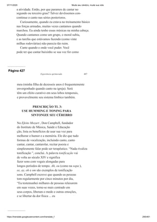 07/11/2020 Mude seu cérebro, mude sua vida
https://translate.googleusercontent.com/translate_f 295/461
a atividade. Então, por que paramos de cantar no
segundo ou terceiro grau? Talvez devêssemos con-
continue o canto nas séries posteriores.
Curiosamente, quando eu estava no treinamento básico
nas forças armadas, muitas vezes cantamos quando
marchou. Eu ainda tenho essas músicas na minha cabeça.
Quando cantamos como um grupo, o moral subiu,
e as tarefas que estávamos fazendo (como vinte
milhas rodoviárias) não parecia tão ruim.
Cante quando e onde você puder. Você
pode ter que cantar baixinho se sua voz for como
Página 427
Experiência aprimorada 407
meu (minha filha de dezesseis anos é frequentemente
envergonhado quando canto na igreja). Será
têm um efeito curativo em seus lobos temporais,
e provavelmente seu sistema límbico também.
PRESCRIÇÃO TL 3:
USE HUMMING E TONING PARA
SINTONIZE SEU CÉREBRO
No Efeito Mozart , Don Campbell, fundador
do Instituto de Música, Saúde e Educação
ção, lista os benefícios de usar sua voz para
melhorar o humor e a memória. Ele diz que tudo
formas de vocalização, incluindo canto, canto
cantar, cantar, cantarolar, recitar poesia e
simplesmente falar pode ser terapêutico. “Nada rivaliza
tonificação ”, conclui. A palavra tonificação vai
de volta ao século XIV e significa
fazer sons com vogais alongadas para
longos períodos de tempo. Ah, ou (como na sopa ),
ee, ay, oh e om são exemplos de tonificação
sons. Campbell escreve que quando as pessoas
tom regularmente por cinco minutos por dia,
“Eu testemunhei milhares de pessoas relaxarem
em suas vozes, torne-se mais centrado em
seus corpos, liberam o medo e outras emoções,
e se libertar da dor física ... eu
 