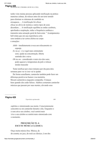 07/11/2020 Mude seu cérebro, mude sua vida
https://translate.googleusercontent.com/translate_f 296/461
Página 428
408 MUDE SEU CÉREBRO, MUDE SUA VIDA
tenho visto muitas pessoas aplicando tonificação na prática
maneiras calmas, de relaxar antes de um teste temido
para eliminar os sintomas de zumbido ou
enxaqueca…. A tonificação foi eficaz
eficaz no alívio de insônia e outros tipos de sono
desordens…. A tonificação equilibra as ondas cerebrais,
aprofunda a respiração, reduz a frequência cardíaca e
transmite uma sensação geral de bem-estar. ” Acampamento-
bell relata que em sua experiência certa
sons tendem a ter certos efeitos no corpo
e emoções:
Ahhh - imediatamente evoca um relaxamento re-
esponja
Ee ou ay - é a vogal mais estimulante
sons; ajuda na concentração, liberta
sentindo dor e raiva
Oh ou om - considerado o mais rico dos sons;
pode aquecer a temperatura da pele e relaxar
tensão muscular
Tente tonificar por cinco minutos por dia para dois
semanas para ver se isso vai te ajudar.
De forma semelhante, cantarolar também pode fazer um
diferença positiva no humor e na memória.
Mozart cantarolava enquanto compunha. Crianças
hum quando eles estão felizes. Adultos costumam cantarolar
músicas que passam por suas mentes, elevando seus
Página 429
Experiência aprimorada 409
espíritos e sintonizando sua mente. Conscientemente
concentre-se em cantarolar durante o dia. Enquanto o
o som ativa seu cérebro, você sentirá mais
vivo e seu cérebro se sentirá mais sintonizado com
o momento.
PRESCRIÇÃO TL 4:
ESCUTE MÚSICA CLÁSSICA
Ouça muita música boa. Música, de
do country ao jazz, do rock ao clássico, é um dos
 
